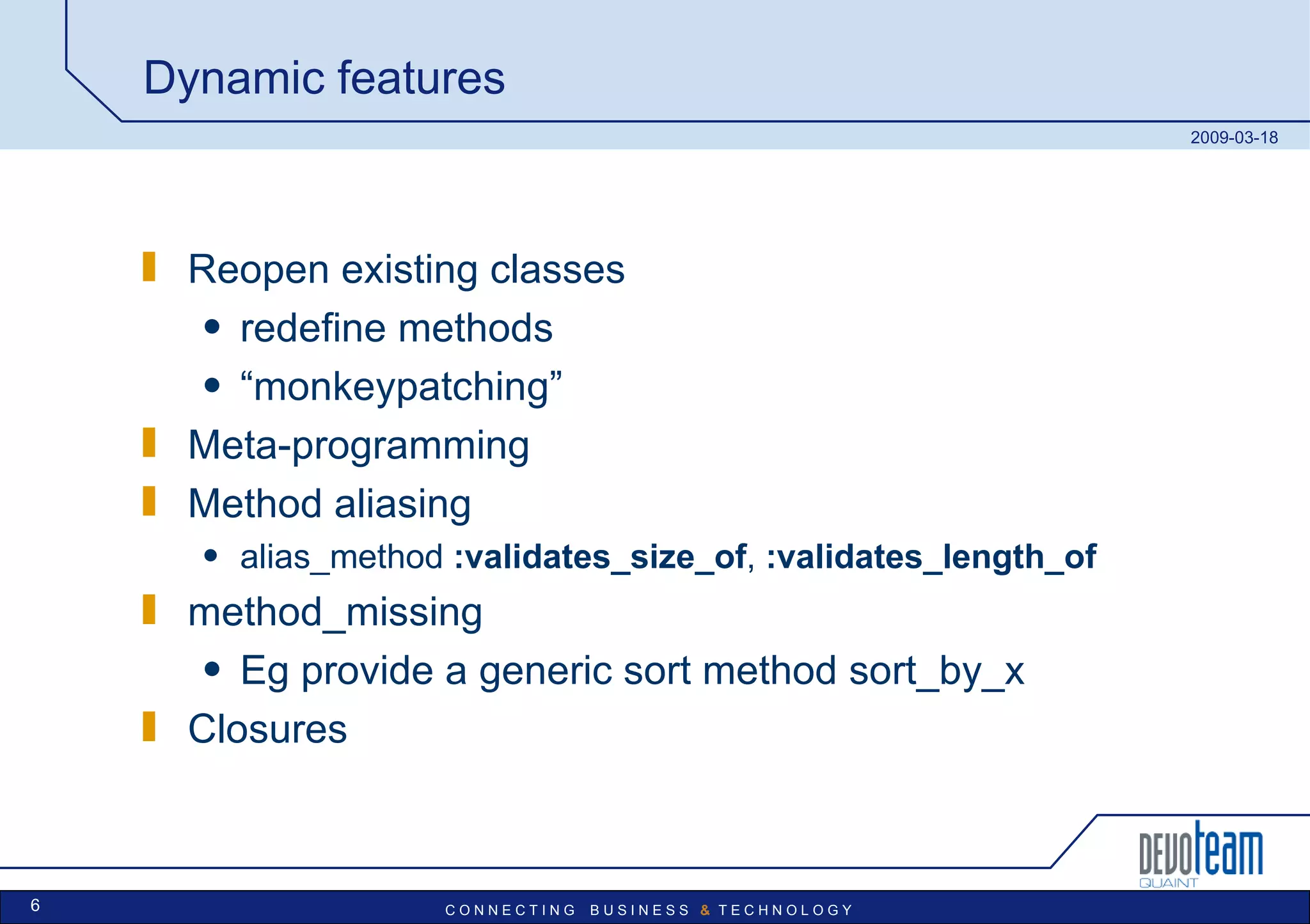 Dynamic features Reopen existing classes redefine methods “ monkeypatching” Meta-programming Method aliasing alias_method  :validates_size_of ,  :validates_length_of method_missing Eg provide a generic sort method sort_by_x Closures 
