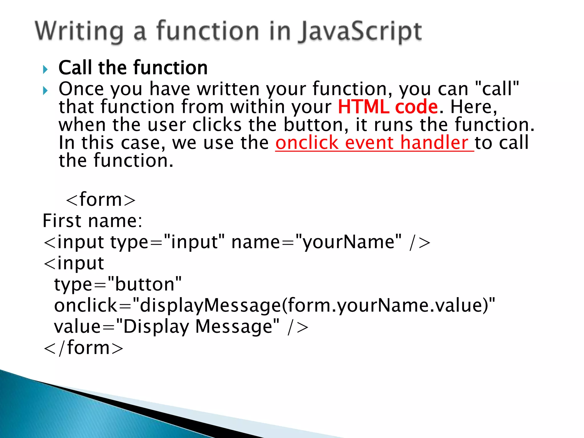    Call the function
   Once you have written your function, you can "call"
    that function from within your HTML code. Here,
    when the user clicks the button, it runs the function.
    In this case, we use the onclick event handler to call
    the function.

   <form>
First name:
<input type="input" name="yourName" />
<input
 type="button"
 onclick="displayMessage(form.yourName.value)"
 value="Display Message" />
</form>
 
