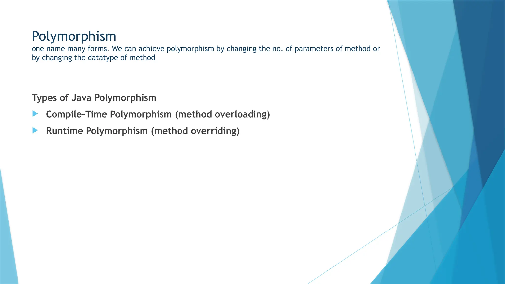 Polymorphism
one name many forms. We can achieve polymorphism by changing the no. of parameters of method or
by changing the datatype of method
Types of Java Polymorphism
 Compile-Time Polymorphism (method overloading)
 Runtime Polymorphism (method overriding)
 