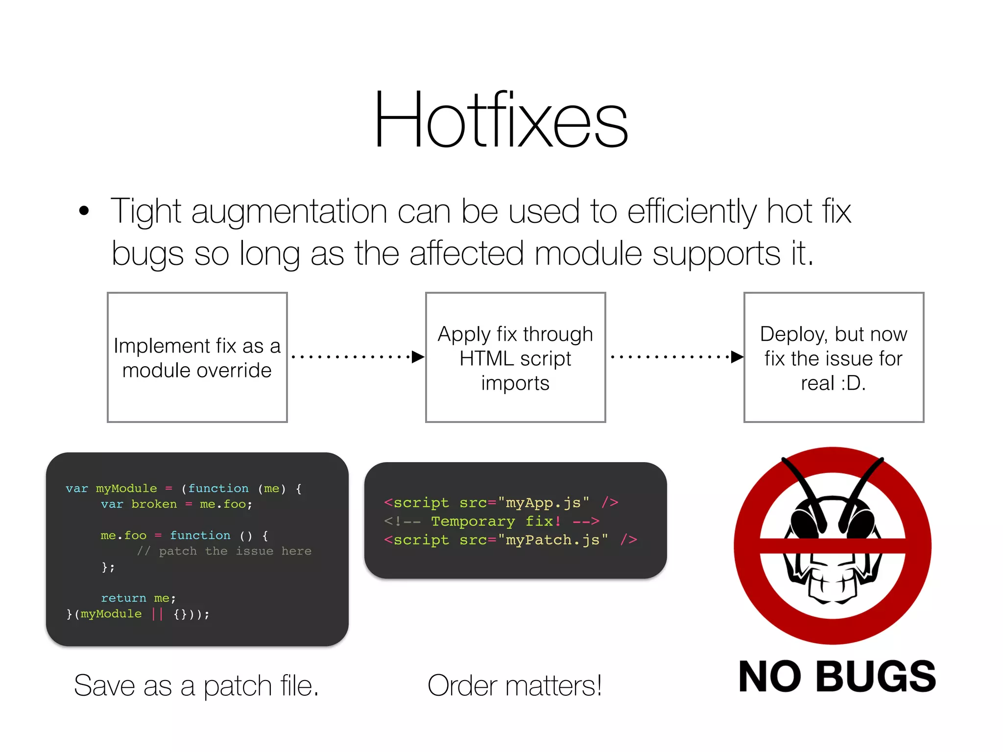 Hotfixes 
• Tight augmentation can be used to efficiently hot fix 
bugs so long as the affected module supports it. 
Implement fix as a 
module override 
Apply fix through 
HTML script 
imports 
var myModule = (function (me) {! 
! var broken = me.foo;! 
! 
! me.foo = function () {! 
! ! // patch the issue here! 
! };! 
! 
! return me;! 
}(myModule || {})); 
<script src="myApp.js" />! 
<!-- Temporary fix! -->! 
<script src="myPatch.js" /> 
Save as a patch file. Order matters! 
Deploy, but now 
fix the issue for 
real :D. 
 
