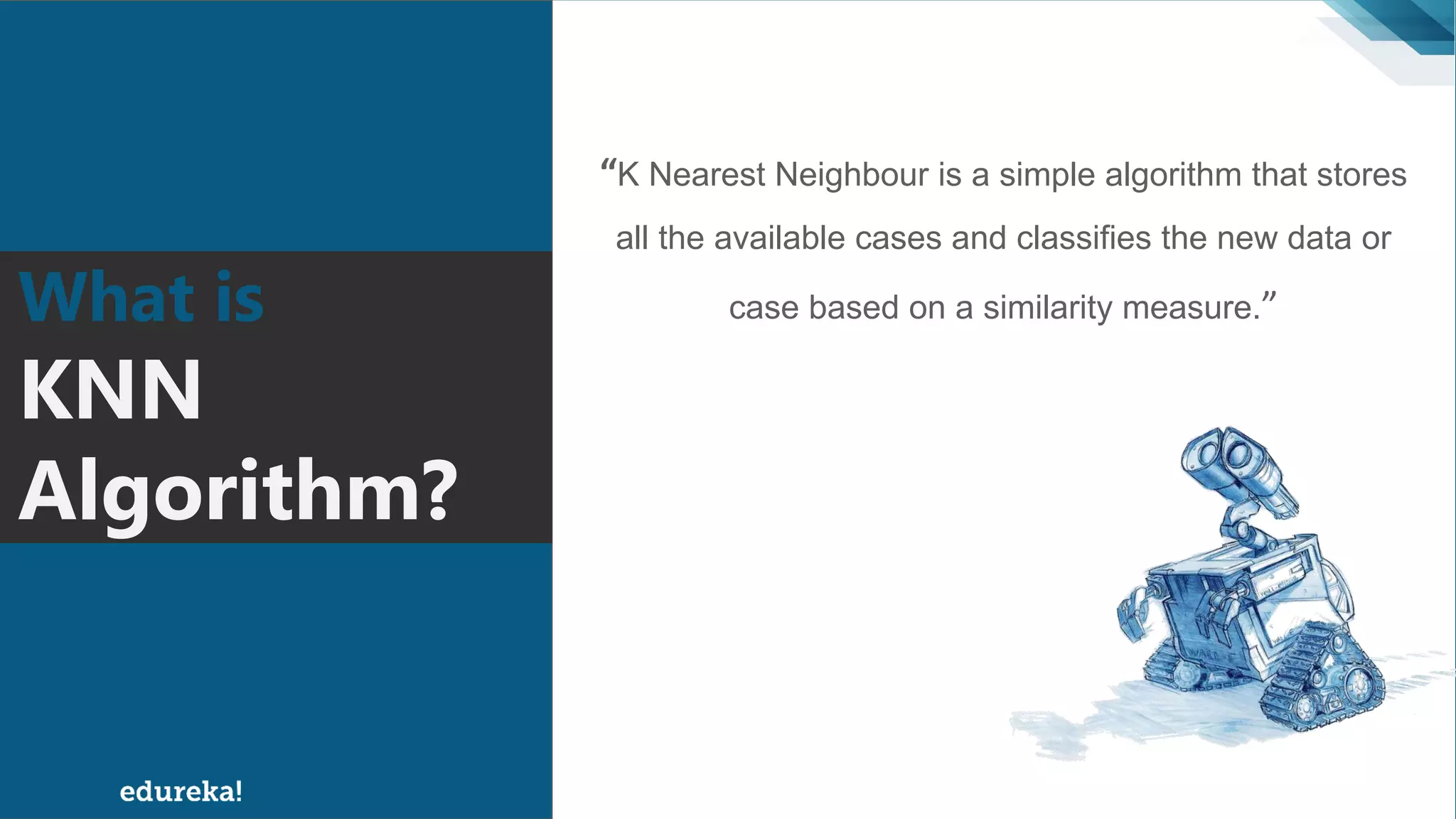 “K Nearest Neighbour is a simple algorithm that stores
all the available cases and classifies the new data or
case based on a similarity measure.”What is
KNN
Algorithm?
 