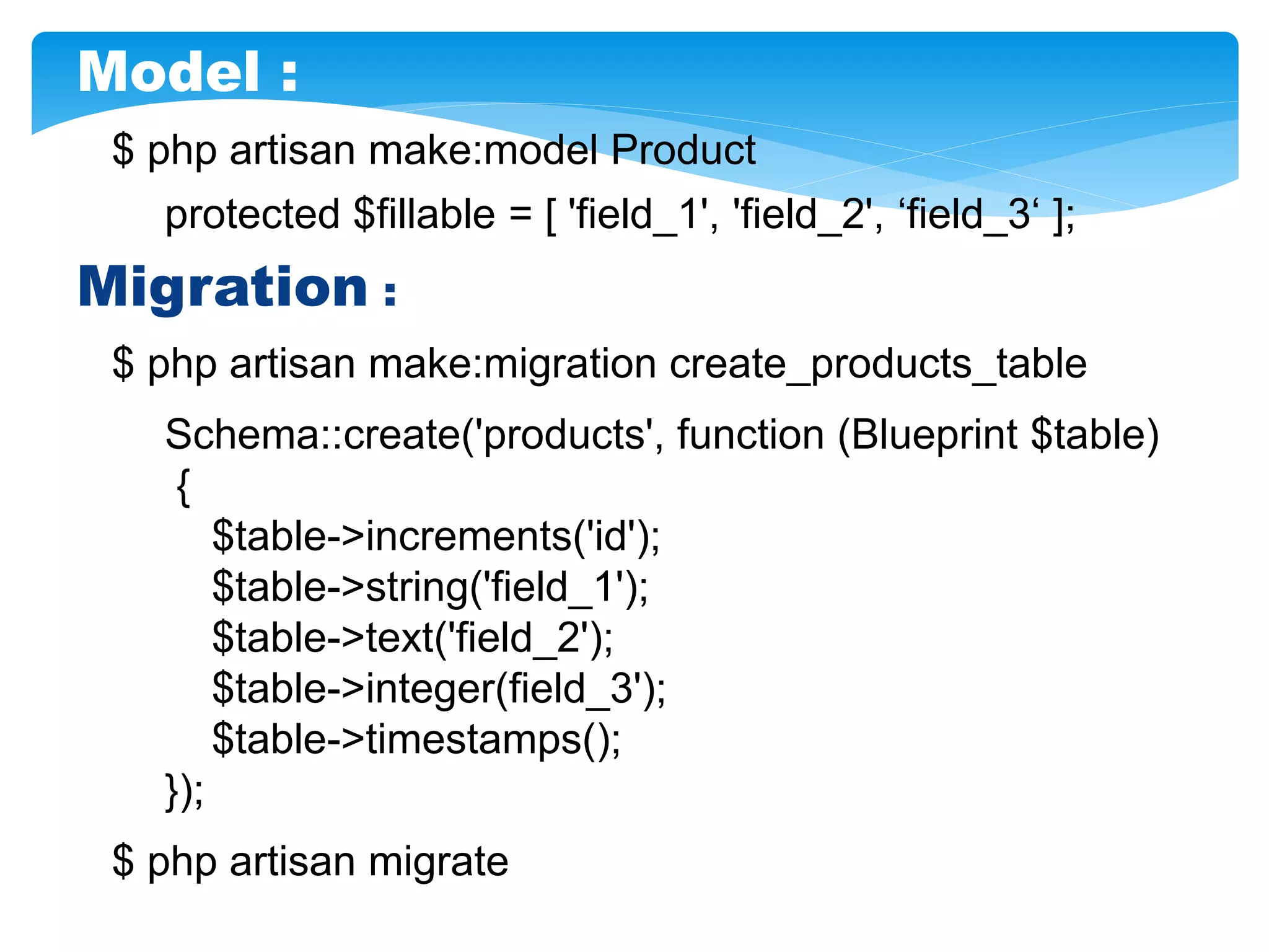 $ php artisan make:model Product
protected $fillable = [ 'field_1', 'field_2', ‘field_3‘ ];
Migration :
Schema::create('products', function (Blueprint $table)
{
$table->increments('id');
$table->string('field_1');
$table->text('field_2');
$table->integer(field_3');
$table->timestamps();
});
$ php artisan migrate
$ php artisan make:migration create_products_table
Model :
 