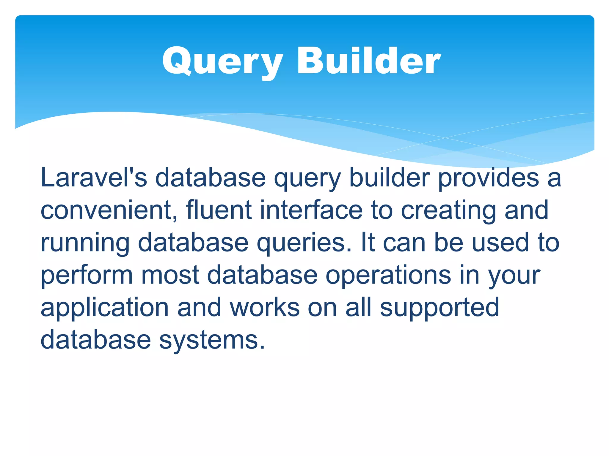Laravel's database query builder provides a
convenient, fluent interface to creating and
running database queries. It can be used to
perform most database operations in your
application and works on all supported
database systems.
Query Builder
 