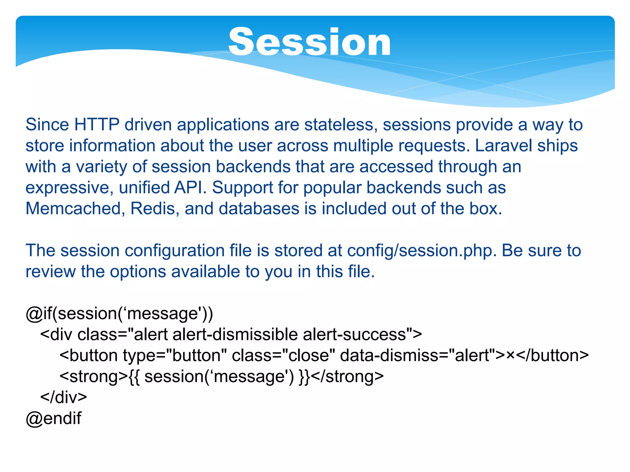 Session
Since HTTP driven applications are stateless, sessions provide a way to
store information about the user across multiple requests. Laravel ships
with a variety of session backends that are accessed through an
expressive, unified API. Support for popular backends such as
Memcached, Redis, and databases is included out of the box.
The session configuration file is stored at config/session.php. Be sure to
review the options available to you in this file.
@if(session(‘message'))
<div class="alert alert-dismissible alert-success">
<button type="button" class="close" data-dismiss="alert">×</button>
<strong>{{ session(‘message') }}</strong>
</div>
@endif
 