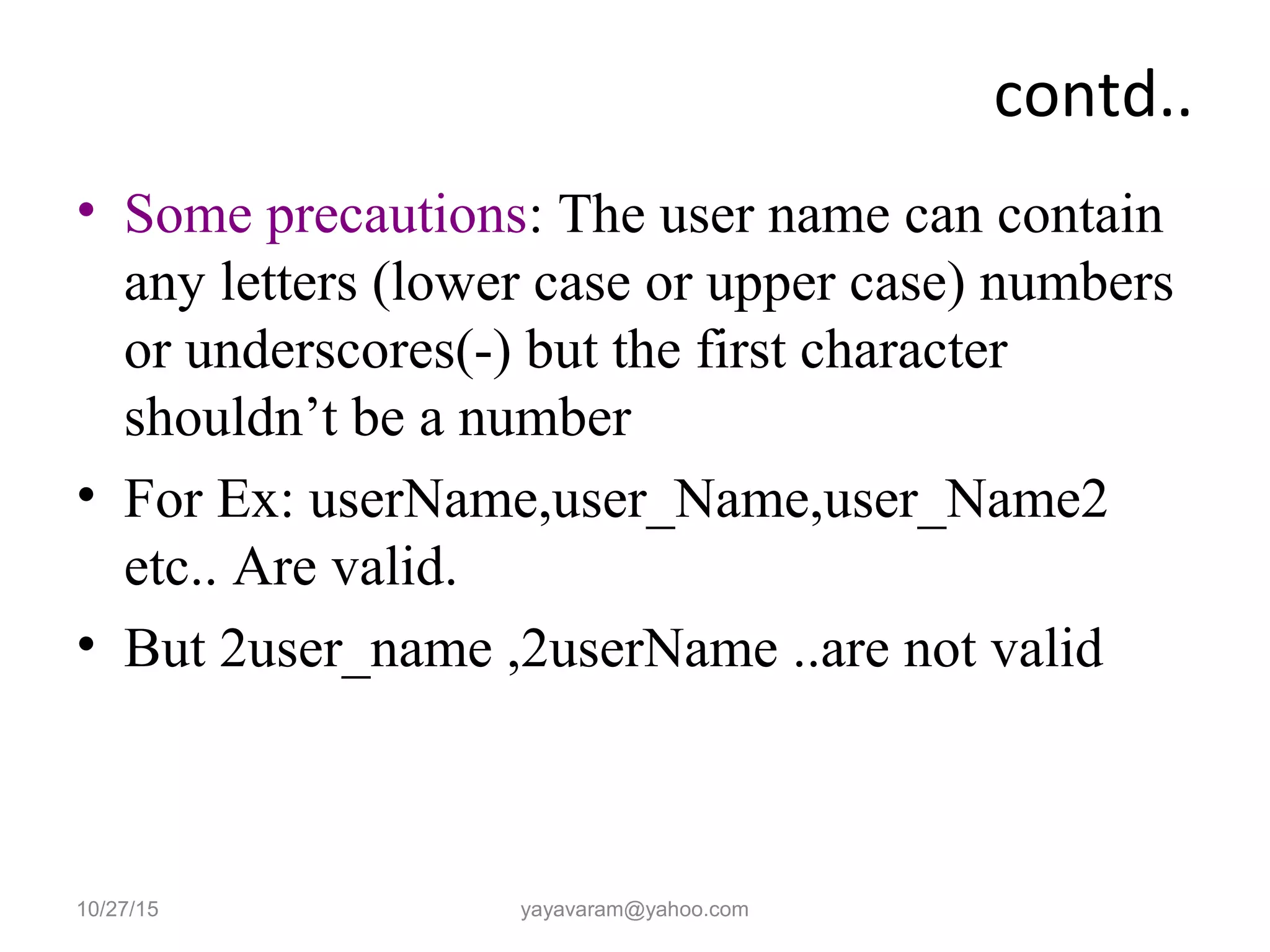 contd..
• Some precautions: The user name can contain
any letters (lower case or upper case) numbers
or underscores(-) but the first character
shouldn’t be a number
• For Ex: userName,user_Name,user_Name2
etc.. Are valid.
• But 2user_name ,2userName ..are not valid
10/27/15 yayavaram@yahoo.com
 