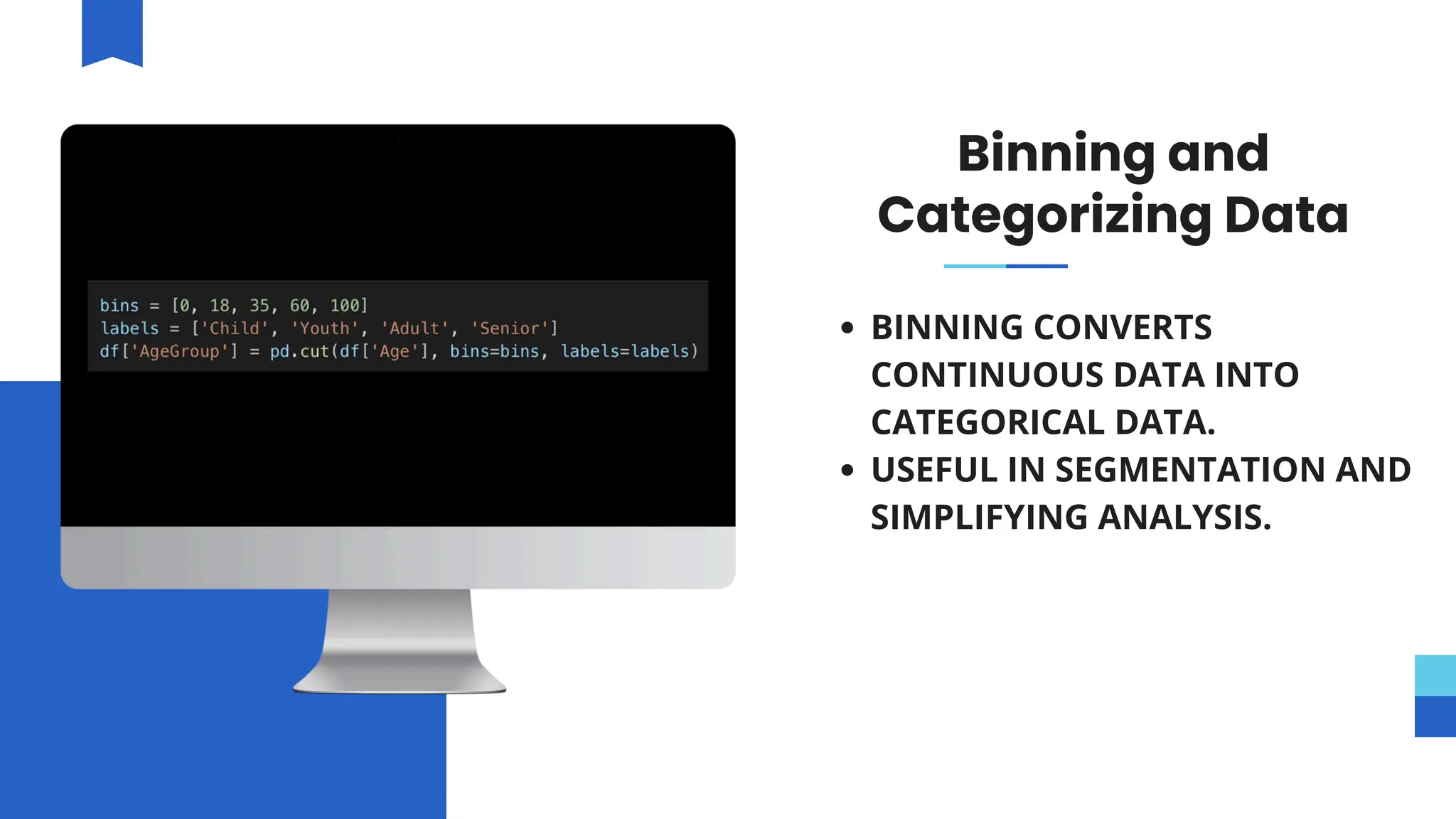 Binning and
Categorizing Data
BINNING CONVERTS
CONTINUOUS DATA INTO
CATEGORICAL DATA.
USEFUL IN SEGMENTATION AND
SIMPLIFYING ANALYSIS.
 