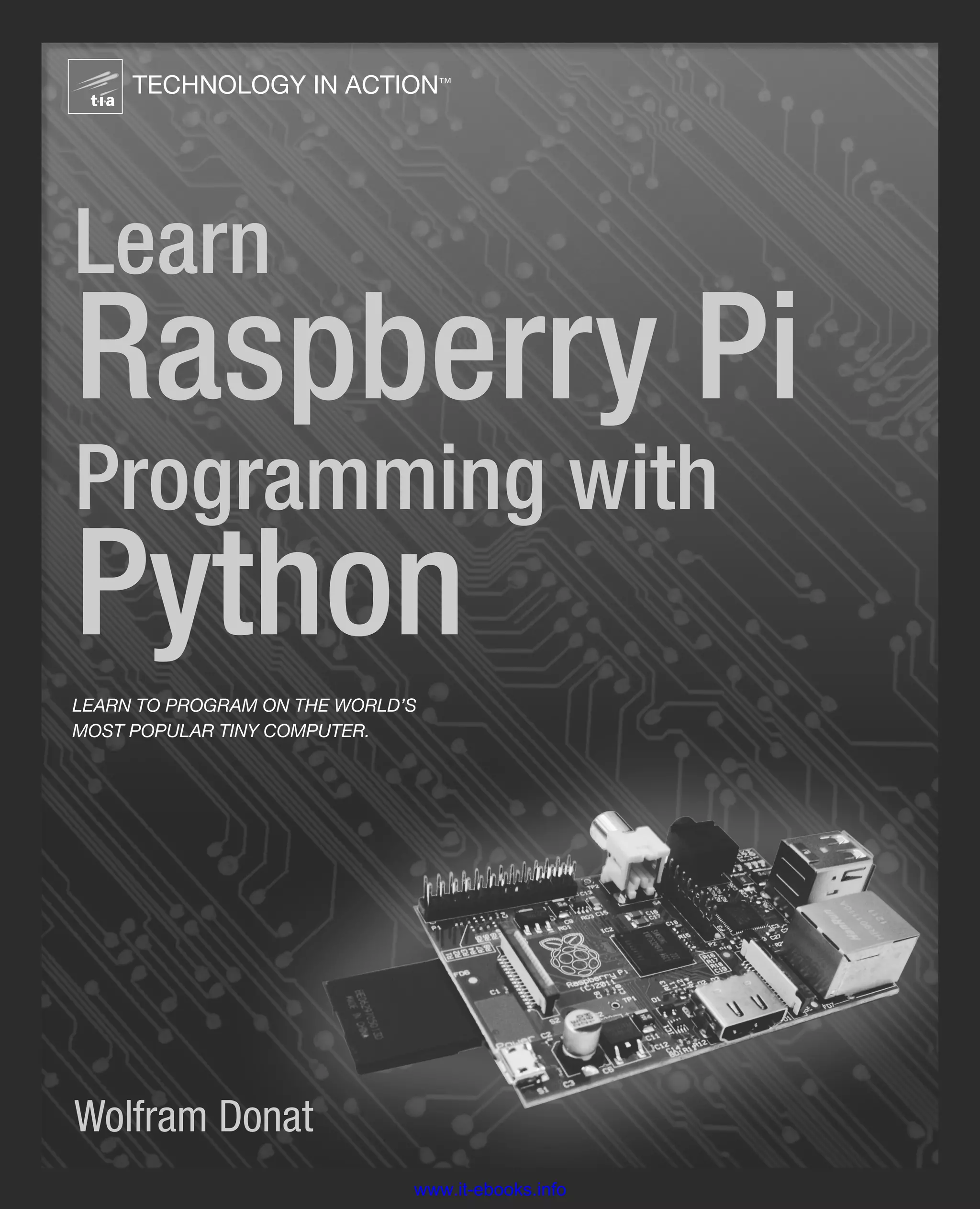 LearnRaspberryPiProgrammingwithPython
Learn Raspberry Pi Programming with Python
www.apress.com
US $29.99
Shelve in Programming Languages/General
User level: Beginning–Intermediate
Also available:
Donat
SOURCE CODE ONLINE
Wolfram Donat
TECHNOLOGY IN ACTION™
Learn
Raspberry Pi
Programming with
Python
LEARN TO PROGRAM ON THE WORLD’S
MOST POPULAR TINY COMPUTER.
Learn Raspberry Pi Programming with Python shows you
how to program your nifty new $35 computer using Python
to make fun, hands-on projects, such as a web spider, a weather
station, a media server, and more.
Even if you’re completely new to programming in general, you’ll
discover how to create a home security system, a web bot, a cat toy,
an underwater photography system, a radio-controlled plane with a
camera, and even a near-space weather balloon with a camera.
You’ll also learn how to use the Pi with the Arduino as well
as the Gertboard, an expansion board with an onboard ATmega
microcontroller.
Learn Raspberry Pi Programming with Python teaches you the
following:
• Raspberry Pi and electronics basics
• Quick intro to Linux
• Python basics to get you started on a set of projects
• How to make a variety of Pi and Python projects,
including servers and gadgets with cameras
• How to use the Pi with the Arduino and the Gertboard
This book is for readers who want to learn Python on a fun platform
like the Pi and pick up some electronics skills along the way. No
programming or Linux skill is required, but a little experience with
Linux is helpful.
9 781430 264248
52999
ISBN 978-1-4302-6424-8
www.it-ebooks.info
 