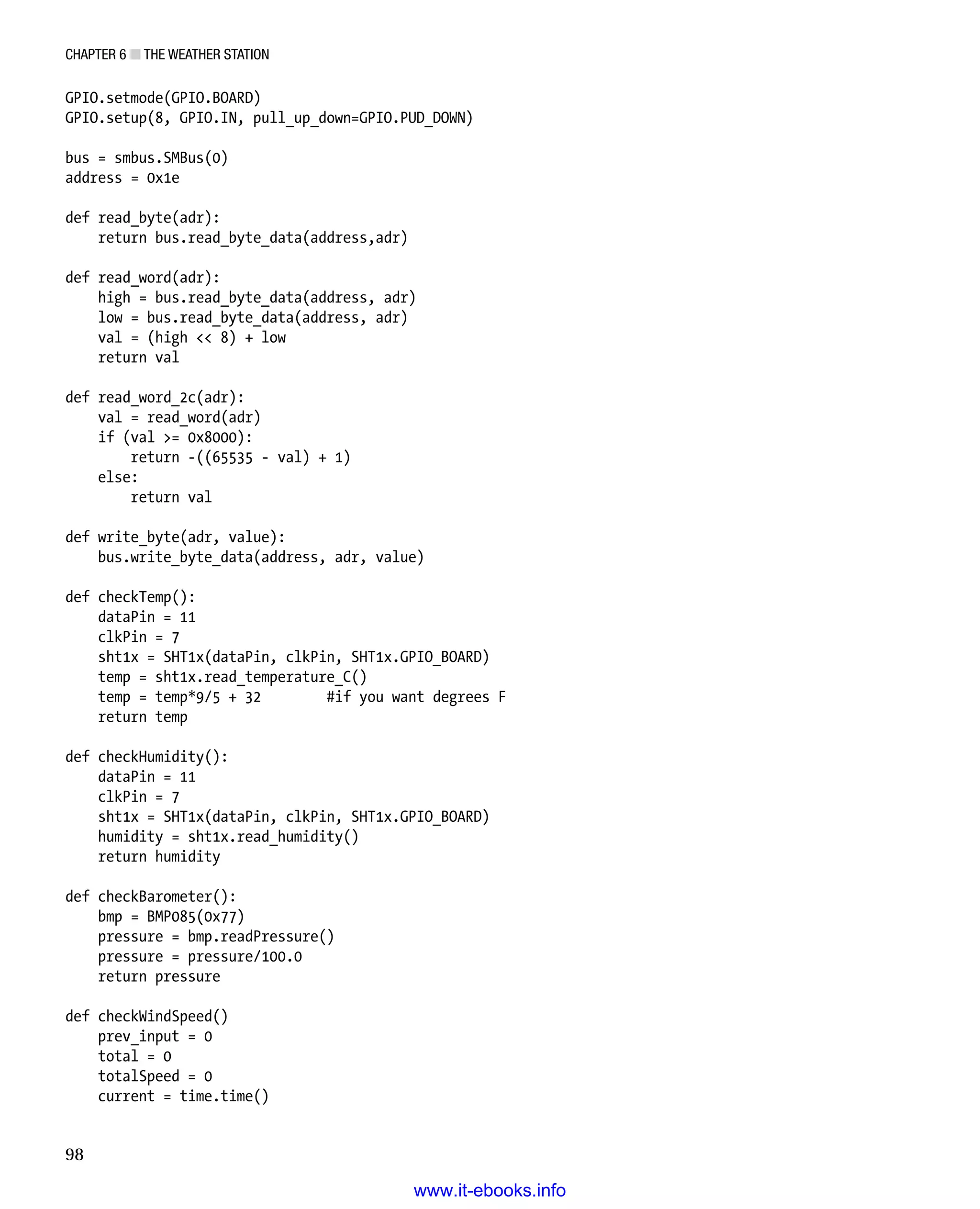Chapter 6 ■ The Weather Station
98
GPIO.setmode(GPIO.BOARD)
GPIO.setup(8, GPIO.IN, pull_up_down=GPIO.PUD_DOWN)
 
bus = smbus.SMBus(0)
address = 0x1e
 
def read_byte(adr):
return bus.read_byte_data(address,adr)
 
def read_word(adr):
high = bus.read_byte_data(address, adr)
low = bus.read_byte_data(address, adr)
val = (high  8) + low
return val
 
def read_word_2c(adr):
val = read_word(adr)
if (val = 0x8000):
return -((65535 - val) + 1)
else:
return val
 
def write_byte(adr, value):
bus.write_byte_data(address, adr, value)
 
def checkTemp():
dataPin = 11
clkPin = 7
sht1x = SHT1x(dataPin, clkPin, SHT1x.GPIO_BOARD)
temp = sht1x.read_temperature_C()
temp = temp*9/5 + 32 #if you want degrees F
return temp
 
def checkHumidity():
dataPin = 11
clkPin = 7
sht1x = SHT1x(dataPin, clkPin, SHT1x.GPIO_BOARD)
humidity = sht1x.read_humidity()
return humidity
 
def checkBarometer():
bmp = BMP085(0x77)
pressure = bmp.readPressure()
pressure = pressure/100.0
return pressure
 
def checkWindSpeed()
prev_input = 0
total = 0
totalSpeed = 0
current = time.time()
www.it-ebooks.info
 