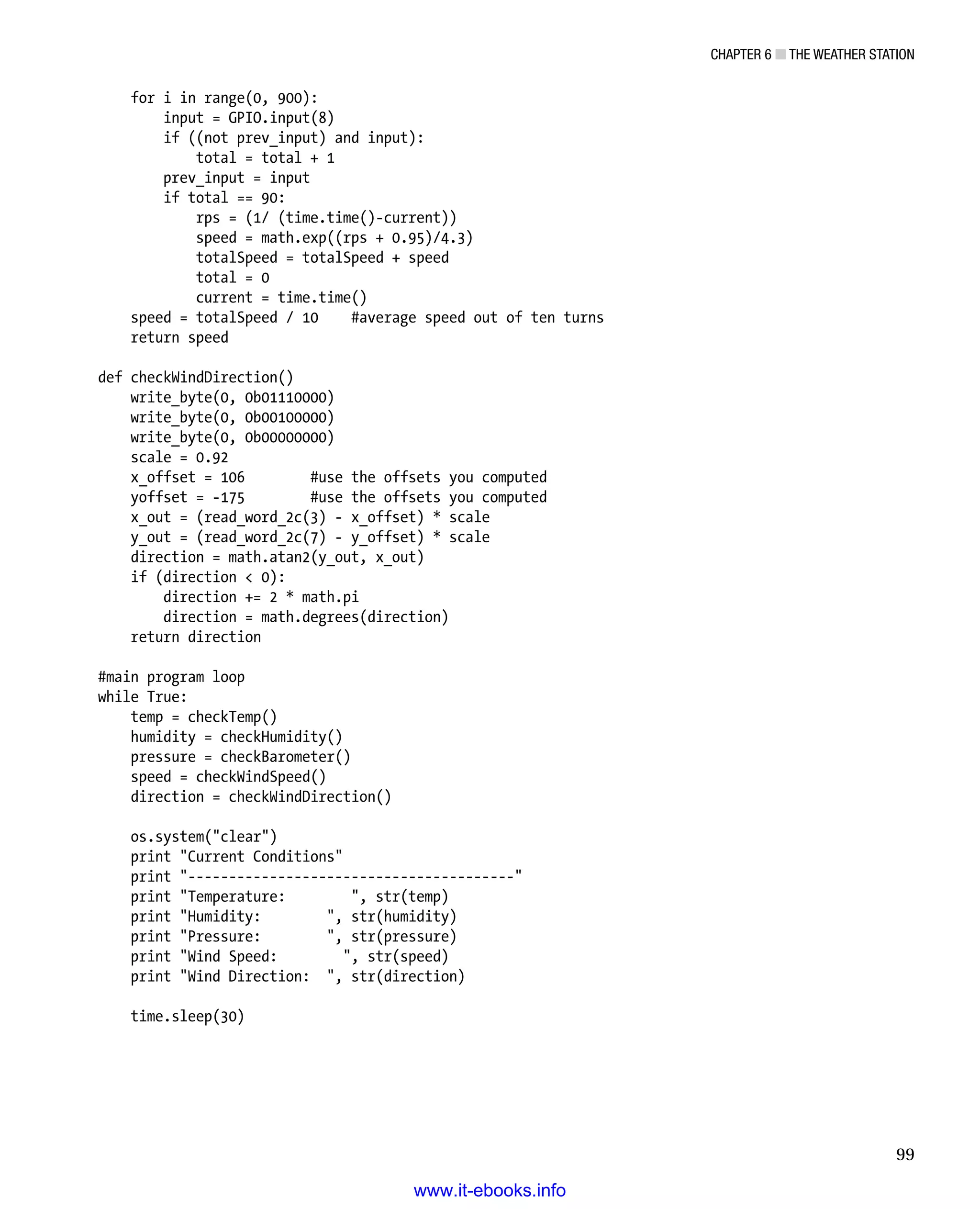 Chapter 6 ■ The Weather Station
99
for i in range(0, 900):
input = GPIO.input(8)
if ((not prev_input) and input):
total = total + 1
prev_input = input
if total == 90:
rps = (1/ (time.time()-current))
speed = math.exp((rps + 0.95)/4.3)
totalSpeed = totalSpeed + speed
total = 0
current = time.time()
speed = totalSpeed / 10 #average speed out of ten turns
return speed
 
def checkWindDirection()
write_byte(0, 0b01110000)
write_byte(0, 0b00100000)
write_byte(0, 0b00000000)
scale = 0.92
x_offset = 106 #use the offsets you computed
yoffset = -175 #use the offsets you computed
x_out = (read_word_2c(3) - x_offset) * scale
y_out = (read_word_2c(7) - y_offset) * scale
direction = math.atan2(y_out, x_out)
if (direction  0):
direction += 2 * math.pi
direction = math.degrees(direction)
return direction
 
#main program loop
while True:
temp = checkTemp()
humidity = checkHumidity()
pressure = checkBarometer()
speed = checkWindSpeed()
direction = checkWindDirection()
 
os.system(clear)
print Current Conditions
print ----------------------------------------
print Temperature: , str(temp)
print Humidity: , str(humidity)
print Pressure: , str(pressure)
print Wind Speed: , str(speed)
print Wind Direction: , str(direction)
 
time.sleep(30)
www.it-ebooks.info
 