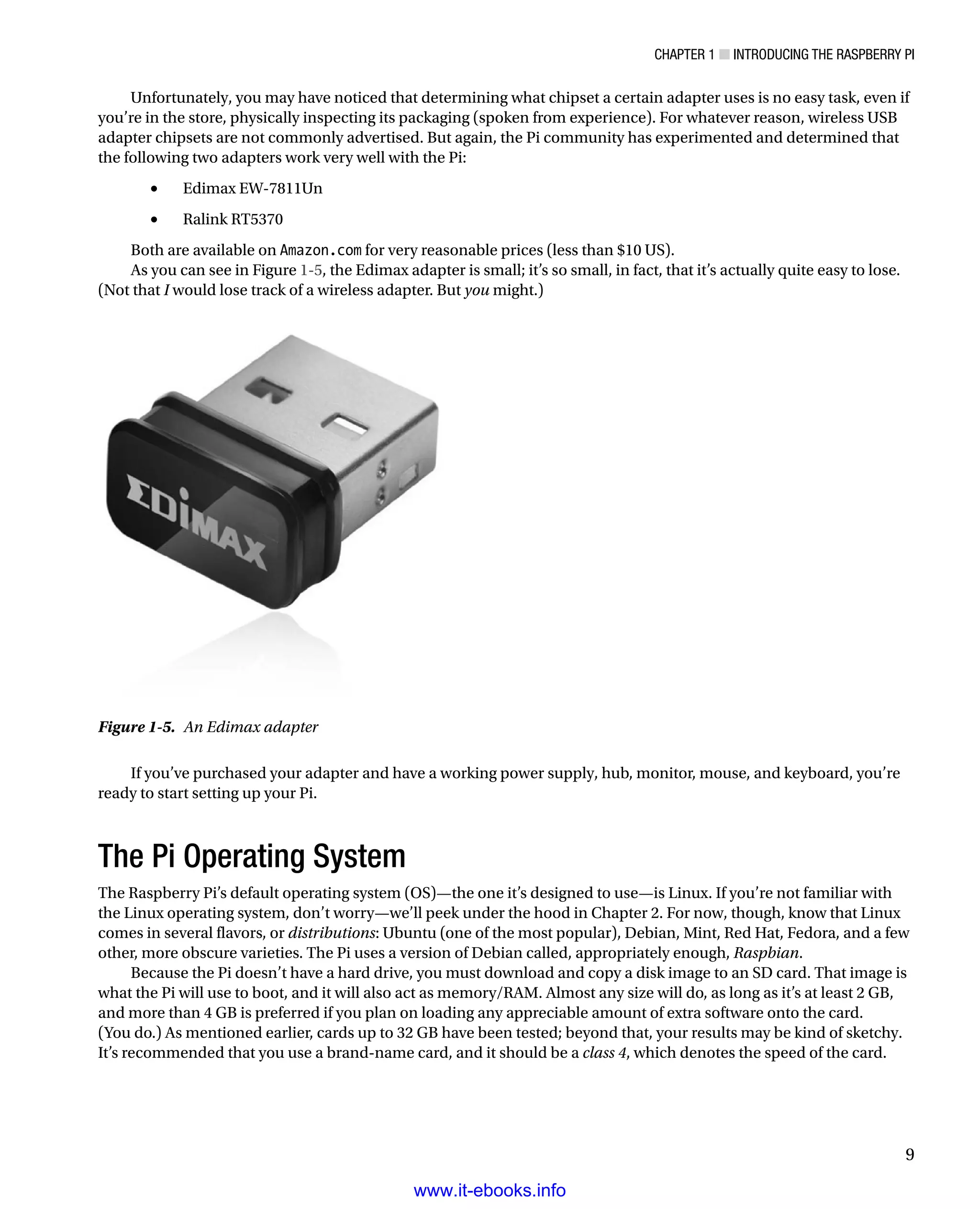 Chapter 1 ■ Introducing the Raspberry Pi
9
Unfortunately, you may have noticed that determining what chipset a certain adapter uses is no easy task, even if
you’re in the store, physically inspecting its packaging (spoken from experience). For whatever reason, wireless USB
adapter chipsets are not commonly advertised. But again, the Pi community has experimented and determined that
the following two adapters work very well with the Pi:
Edimax EW-7811Un•	
Ralink RT5370•	
Both are available on Amazon.com for very reasonable prices (less than $10 US).
As you can see in Figure 1-5, the Edimax adapter is small; it’s so small, in fact, that it’s actually quite easy to lose.
(Not that I would lose track of a wireless adapter. But you might.)
Figure 1-5.  An Edimax adapter
If you’ve purchased your adapter and have a working power supply, hub, monitor, mouse, and keyboard, you’re
ready to start setting up your Pi.
The Pi Operating System
The Raspberry Pi’s default operating system (OS)—the one it’s designed to use—is Linux. If you’re not familiar with
the Linux operating system, don’t worry—we’ll peek under the hood in Chapter 2. For now, though, know that Linux
comes in several flavors, or distributions: Ubuntu (one of the most popular), Debian, Mint, Red Hat, Fedora, and a few
other, more obscure varieties. The Pi uses a version of Debian called, appropriately enough, Raspbian.
Because the Pi doesn’t have a hard drive, you must download and copy a disk image to an SD card. That image is
what the Pi will use to boot, and it will also act as memory/RAM. Almost any size will do, as long as it’s at least 2 GB,
and more than 4 GB is preferred if you plan on loading any appreciable amount of extra software onto the card.
(You do.) As mentioned earlier, cards up to 32 GB have been tested; beyond that, your results may be kind of sketchy.
It’s recommended that you use a brand-name card, and it should be a class 4, which denotes the speed of the card.
www.it-ebooks.info
 
