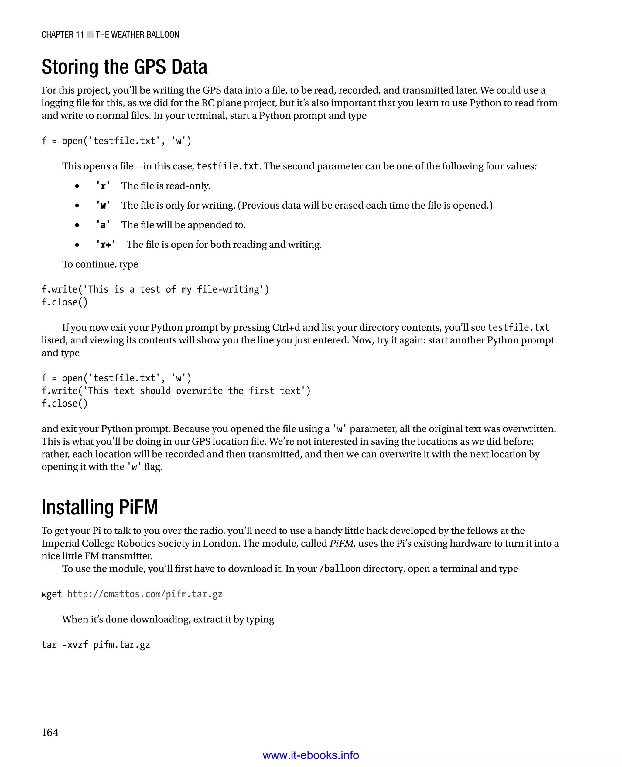 Chapter 11 ■ The Weather Balloon
164
Storing the GPS Data
For this project, you’ll be writing the GPS data into a file, to be read, recorded, and transmitted later. We could use a
logging file for this, as we did for the RC plane project, but it’s also important that you learn to use Python to read from
and write to normal files. In your terminal, start a Python prompt and type
 
f = open('testfile.txt', 'w')
 
This opens a file—in this case, testfile.txt. The second parameter can be one of the following four values:
•	 'r'  The file is read-only.
•	 'w'  The file is only for writing. (Previous data will be erased each time the file is opened.)
•	 'a'  The file will be appended to.
•	 'r+'  The file is open for both reading and writing.
To continue, type
 
f.write('This is a test of my file-writing')
f.close()
 
If you now exit your Python prompt by pressing Ctrl+d and list your directory contents, you’ll see testfile.txt
listed, and viewing its contents will show you the line you just entered. Now, try it again: start another Python prompt
and type
 
f = open('testfile.txt', 'w')
f.write('This text should overwrite the first text')
f.close()
 
and exit your Python prompt. Because you opened the file using a 'w' parameter, all the original text was overwritten.
This is what you’ll be doing in our GPS location file. We’re not interested in saving the locations as we did before;
rather, each location will be recorded and then transmitted, and then we can overwrite it with the next location by
opening it with the 'w' flag.
Installing PiFM
To get your Pi to talk to you over the radio, you’ll need to use a handy little hack developed by the fellows at the
Imperial College Robotics Society in London. The module, called PiFM, uses the Pi’s existing hardware to turn it into a
nice little FM transmitter.
To use the module, you’ll first have to download it. In your /balloon directory, open a terminal and type
 
wget http://omattos.com/pifm.tar.gz
 
When it’s done downloading, extract it by typing
 
tar -xvzf pifm.tar.gz
 
www.it-ebooks.info
 