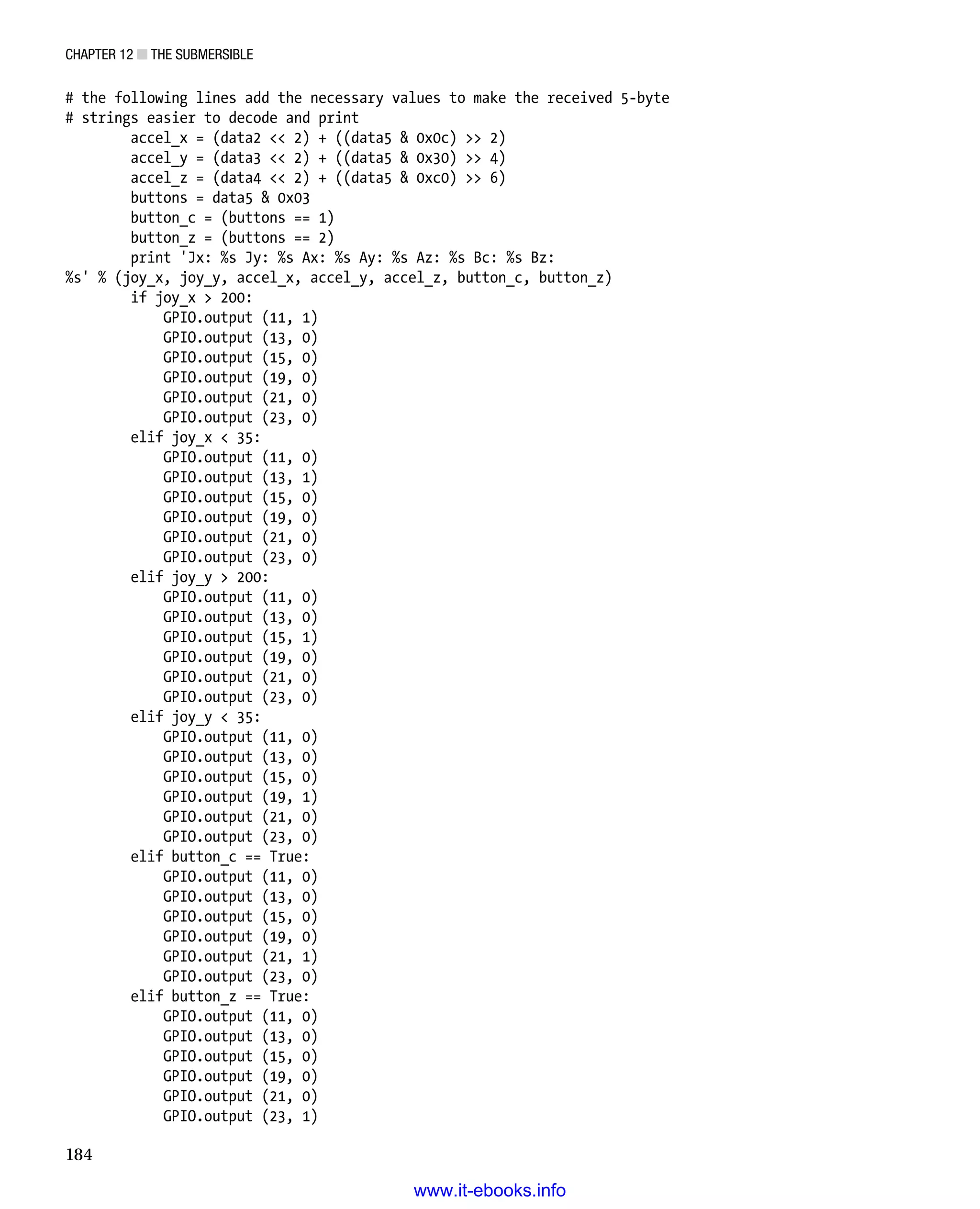 Chapter 12 ■ The Submersible
184
# the following lines add the necessary values to make the received 5-byte
# strings easier to decode and print
accel_x = (data2  2) + ((data5  0x0c)  2)
accel_y = (data3  2) + ((data5  0x30)  4)
accel_z = (data4  2) + ((data5  0xc0)  6)
buttons = data5  0x03
button_c = (buttons == 1)
button_z = (buttons == 2)
print 'Jx: %s Jy: %s Ax: %s Ay: %s Az: %s Bc: %s Bz:
%s' % (joy_x, joy_y, accel_x, accel_y, accel_z, button_c, button_z)
if joy_x  200:
GPIO.output (11, 1)
GPIO.output (13, 0)
GPIO.output (15, 0)
GPIO.output (19, 0)
GPIO.output (21, 0)
GPIO.output (23, 0)
elif joy_x  35:
GPIO.output (11, 0)
GPIO.output (13, 1)
GPIO.output (15, 0)
GPIO.output (19, 0)
GPIO.output (21, 0)
GPIO.output (23, 0)
elif joy_y  200:
GPIO.output (11, 0)
GPIO.output (13, 0)
GPIO.output (15, 1)
GPIO.output (19, 0)
GPIO.output (21, 0)
GPIO.output (23, 0)
elif joy_y  35:
GPIO.output (11, 0)
GPIO.output (13, 0)
GPIO.output (15, 0)
GPIO.output (19, 1)
GPIO.output (21, 0)
GPIO.output (23, 0)
elif button_c == True:
GPIO.output (11, 0)
GPIO.output (13, 0)
GPIO.output (15, 0)
GPIO.output (19, 0)
GPIO.output (21, 1)
GPIO.output (23, 0)
elif button_z == True:
GPIO.output (11, 0)
GPIO.output (13, 0)
GPIO.output (15, 0)
GPIO.output (19, 0)
GPIO.output (21, 0)
GPIO.output (23, 1)
www.it-ebooks.info
 