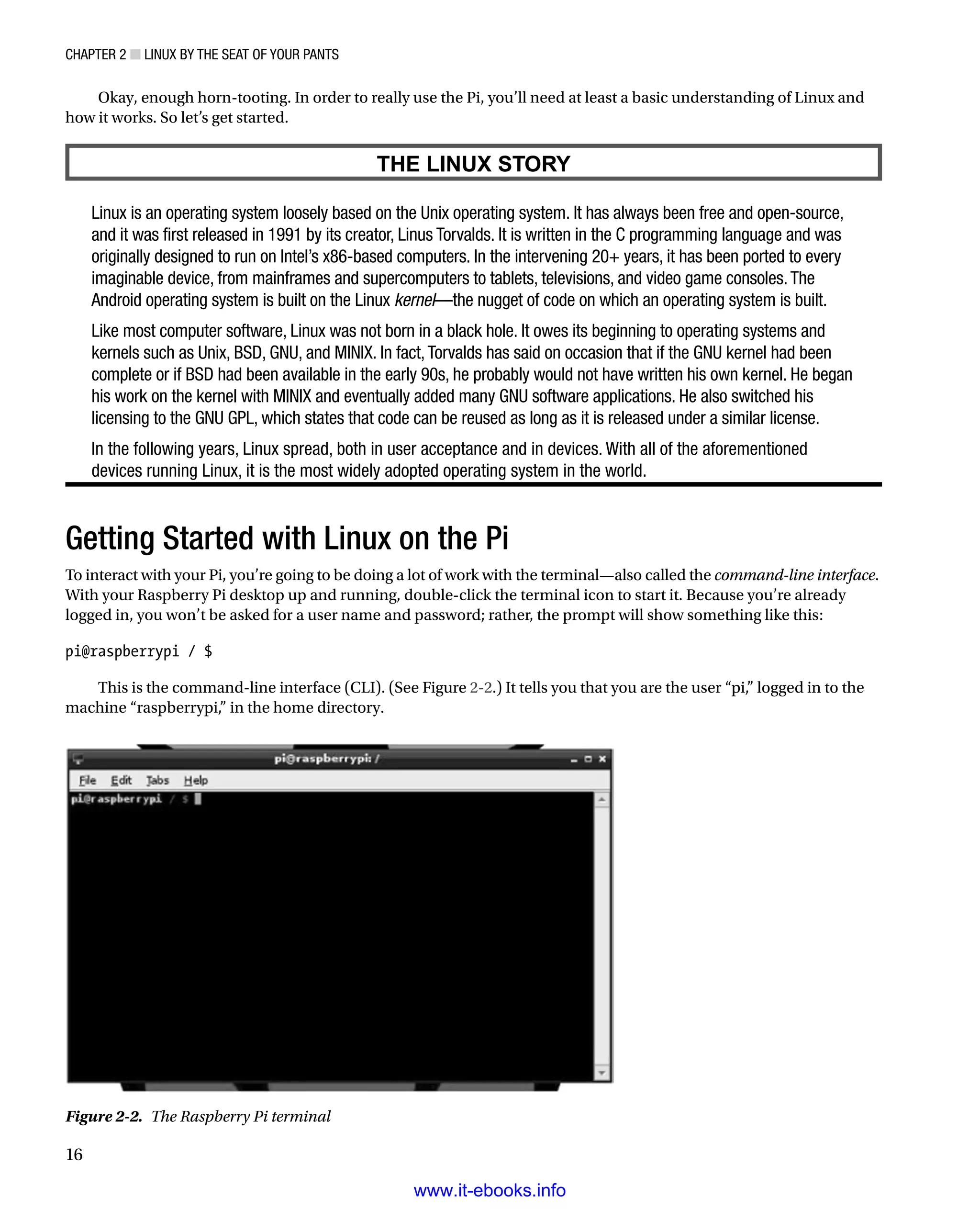 Chapter 2 ■ Linux by the Seat of Your Pants
16
Okay, enough horn-tooting. In order to really use the Pi, you’ll need at least a basic understanding of Linux and
how it works. So let’s get started.
THE LINUX STORY
Linux is an operating system loosely based on the Unix operating system. It has always been free and open-source,
and it was first released in 1991 by its creator, Linus Torvalds. It is written in the C programming language and was
originally designed to run on Intel’s x86-based computers. In the intervening 20+ years, it has been ported to every
imaginable device, from mainframes and supercomputers to tablets, televisions, and video game consoles.The
Android operating system is built on the Linux kernel—the nugget of code on which an operating system is built.
Like most computer software, Linux was not born in a black hole. It owes its beginning to operating systems and
kernels such as Unix, BSD, GNU, and MINIX. In fact,Torvalds has said on occasion that if the GNU kernel had been
complete or if BSD had been available in the early 90s, he probably would not have written his own kernel. He began
his work on the kernel with MINIX and eventually added many GNU software applications. He also switched his
licensing to the GNU GPL, which states that code can be reused as long as it is released under a similar license.
In the following years, Linux spread, both in user acceptance and in devices. With all of the aforementioned
devices running Linux, it is the most widely adopted operating system in the world.
Getting Started with Linux on the Pi
To interact with your Pi, you’re going to be doing a lot of work with the terminal—also called the command-line interface.
With your Raspberry Pi desktop up and running, double-click the terminal icon to start it. Because you’re already
logged in, you won’t be asked for a user name and password; rather, the prompt will show something like this:
 
pi@raspberrypi / $
 
This is the command-line interface (CLI). (See Figure 2-2.) It tells you that you are the user “pi,” logged in to the
machine “raspberrypi,” in the home directory.
Figure 2-2.  The Raspberry Pi terminal
www.it-ebooks.info
 
