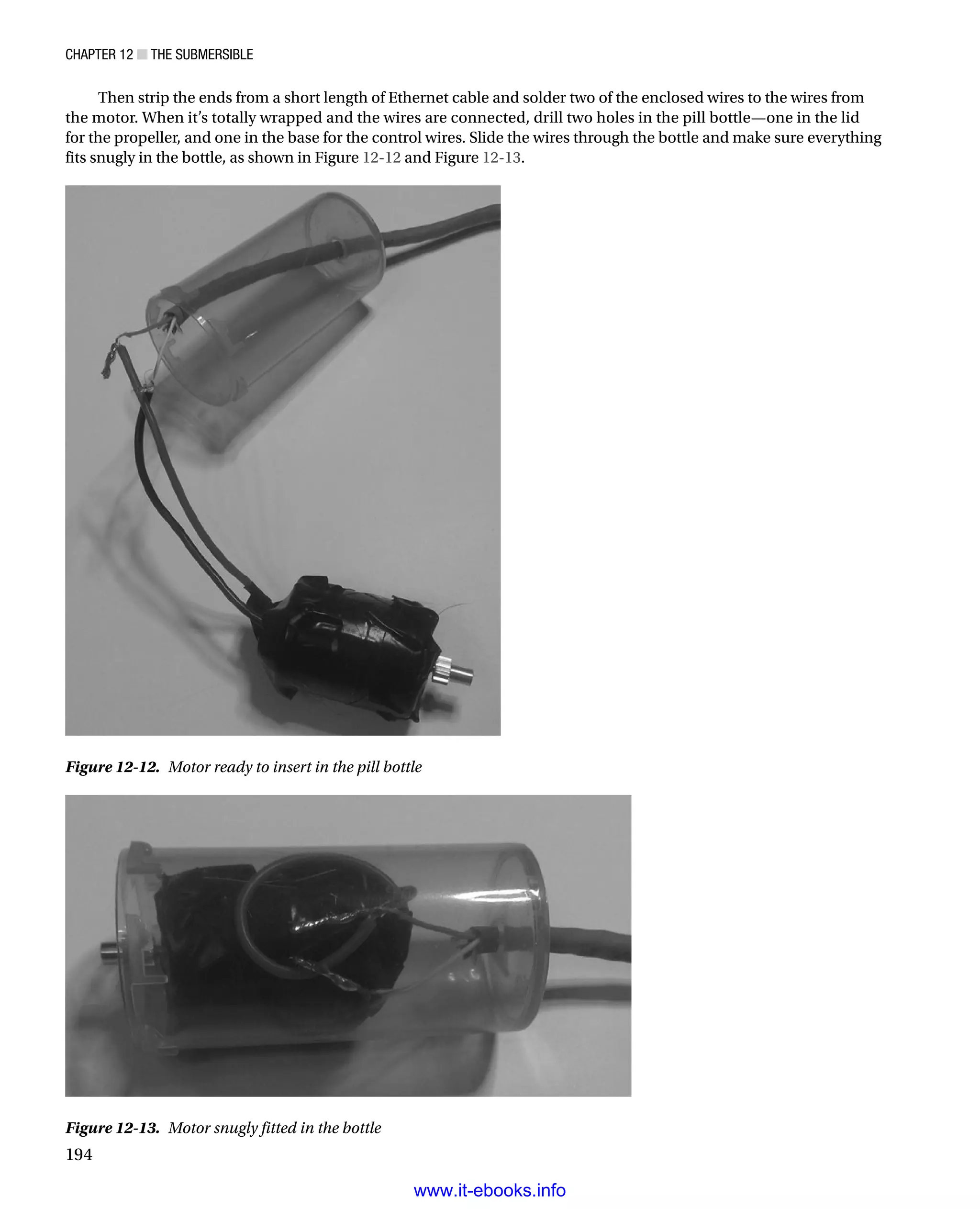 Chapter 12 ■ The Submersible
194
Then strip the ends from a short length of Ethernet cable and solder two of the enclosed wires to the wires from
the motor. When it’s totally wrapped and the wires are connected, drill two holes in the pill bottle—one in the lid
for the propeller, and one in the base for the control wires. Slide the wires through the bottle and make sure everything
fits snugly in the bottle, as shown in Figure 12-12 and Figure 12-13.
Figure 12-13.  Motor snugly fitted in the bottle
Figure 12-12.  Motor ready to insert in the pill bottle
www.it-ebooks.info
 