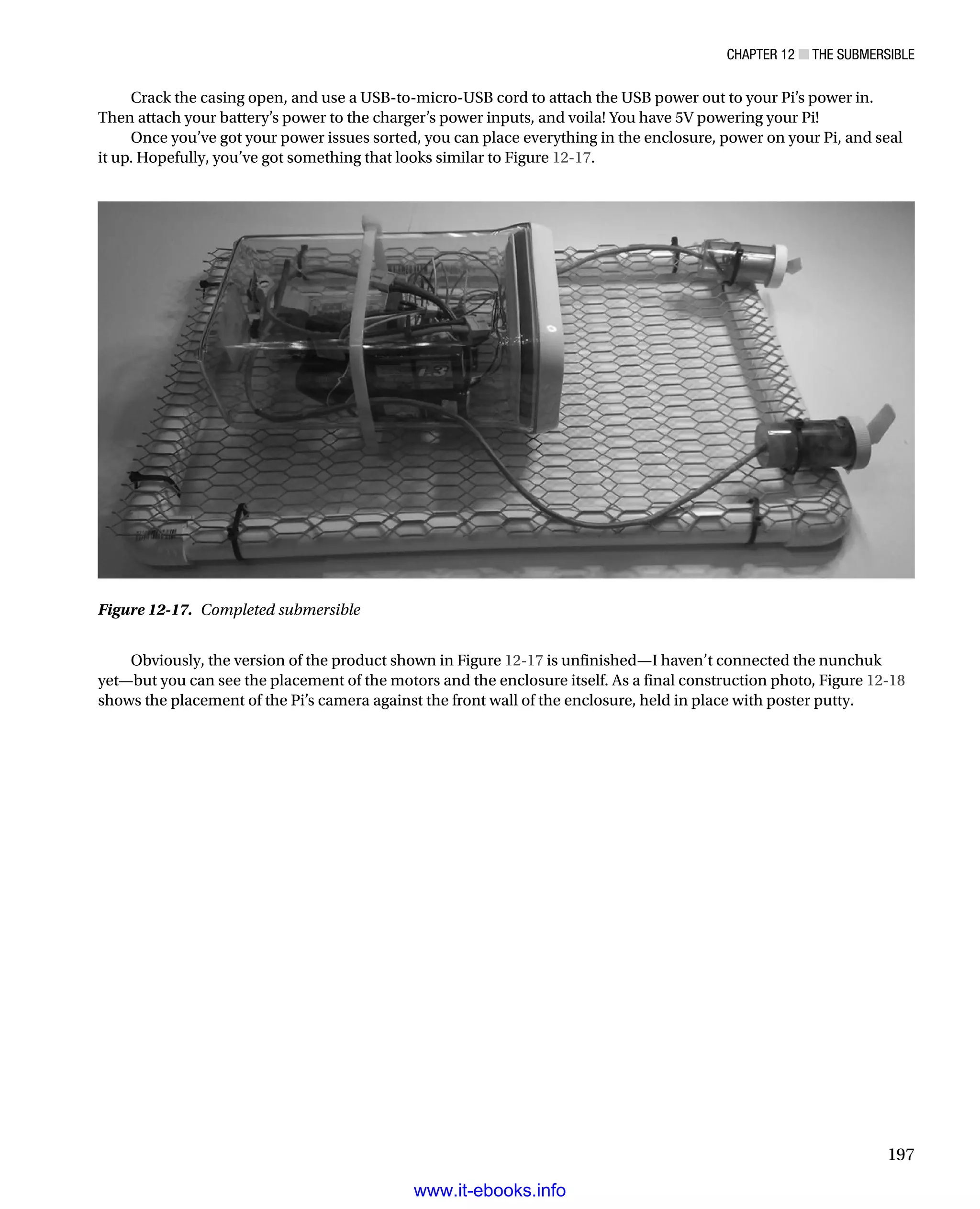 Chapter 12 ■ The Submersible
197
Crack the casing open, and use a USB-to-micro-USB cord to attach the USB power out to your Pi’s power in.
Then attach your battery’s power to the charger’s power inputs, and voila! You have 5V powering your Pi!
Once you’ve got your power issues sorted, you can place everything in the enclosure, power on your Pi, and seal
it up. Hopefully, you’ve got something that looks similar to Figure 12-17.
Figure 12-17.  Completed submersible
Obviously, the version of the product shown in Figure 12-17 is unfinished—I haven’t connected the nunchuk
yet—but you can see the placement of the motors and the enclosure itself. As a final construction photo, Figure 12-18
shows the placement of the Pi’s camera against the front wall of the enclosure, held in place with poster putty.
www.it-ebooks.info
 