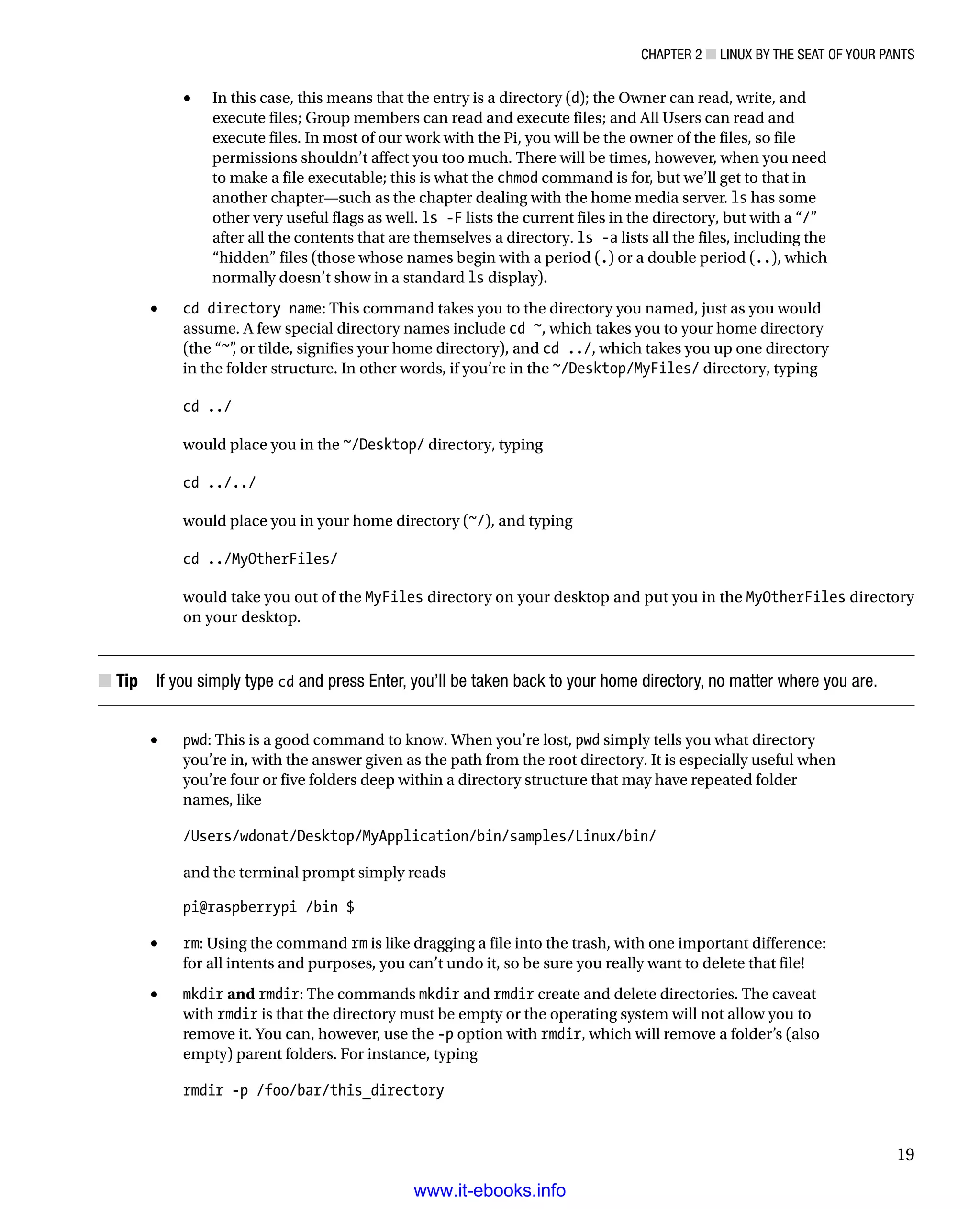 Chapter 2 ■ Linux by the Seat of Your Pants
19
In this case, this means that the entry is a directory (•	 d); the Owner can read, write, and
execute files; Group members can read and execute files; and All Users can read and
execute files. In most of our work with the Pi, you will be the owner of the files, so file
permissions shouldn’t affect you too much. There will be times, however, when you need
to make a file executable; this is what the chmod command is for, but we’ll get to that in
another chapter—such as the chapter dealing with the home media server. ls has some
other very useful flags as well. ls -F lists the current files in the directory, but with a “/”
after all the contents that are themselves a directory. ls -a lists all the files, including the
“hidden” files (those whose names begin with a period (.) or a double period (..), which
normally doesn’t show in a standard ls display).
•	 cd directory name: This command takes you to the directory you named, just as you would
assume. A few special directory names include cd ~, which takes you to your home directory
(the “~”, or tilde, signifies your home directory), and cd ../, which takes you up one directory
in the folder structure. In other words, if you’re in the ~/Desktop/MyFiles/ directory, typing
 
cd ../
 
would place you in the ~/Desktop/ directory, typing
 
cd ../../
 
would place you in your home directory (~/), and typing
 
cd ../MyOtherFiles/
 
would take you out of the MyFiles directory on your desktop and put you in the MyOtherFiles directory
on your desktop.
Tip■■  If you simply type cd and press Enter, you’ll be taken back to your home directory, no matter where you are.
•	 pwd: This is a good command to know. When you’re lost, pwd simply tells you what directory
you’re in, with the answer given as the path from the root directory. It is especially useful when
you’re four or five folders deep within a directory structure that may have repeated folder
names, like
 
/Users/wdonat/Desktop/MyApplication/bin/samples/Linux/bin/
 
and the terminal prompt simply reads
 
pi@raspberrypi /bin $
 
•	 rm: Using the command rm is like dragging a file into the trash, with one important difference:
for all intents and purposes, you can’t undo it, so be sure you really want to delete that file!
•	 mkdir and rmdir: The commands mkdir and rmdir create and delete directories. The caveat
with rmdir is that the directory must be empty or the operating system will not allow you to
remove it. You can, however, use the -p option with rmdir, which will remove a folder’s (also
empty) parent folders. For instance, typing
 
rmdir -p /foo/bar/this_directory
 
www.it-ebooks.info
 