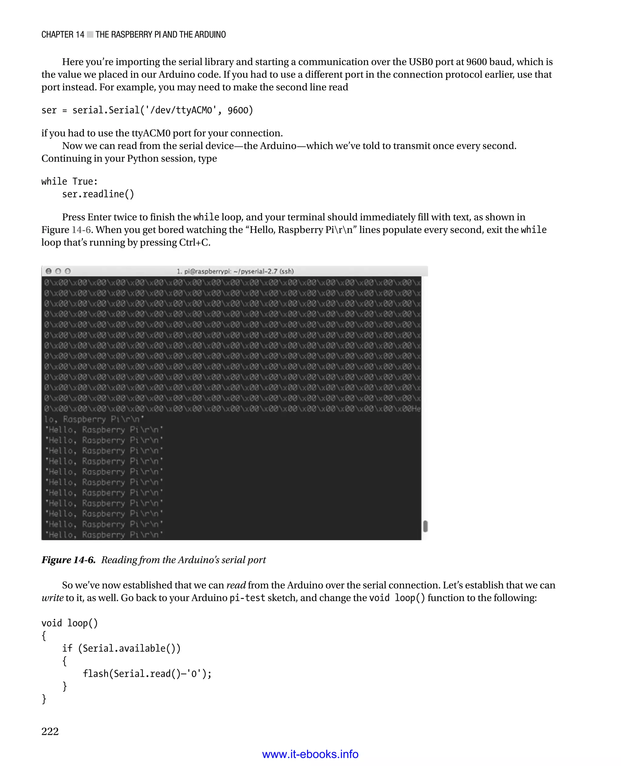 Chapter 14 ■ The Raspberry Pi and the Arduino
222
Here you’re importing the serial library and starting a communication over the USB0 port at 9600 baud, which is
the value we placed in our Arduino code. If you had to use a different port in the connection protocol earlier, use that
port instead. For example, you may need to make the second line read
 
ser = serial.Serial('/dev/ttyACM0', 9600)
 
if you had to use the ttyACM0 port for your connection.
Now we can read from the serial device—the Arduino—which we’ve told to transmit once every second.
Continuing in your Python session, type
 
while True:
ser.readline()
 
Press Enter twice to finish the while loop, and your terminal should immediately fill with text, as shown in
Figure 14-6. When you get bored watching the “Hello, Raspberry Pirn” lines populate every second, exit the while
loop that’s running by pressing Ctrl+C.
Figure 14-6.  Reading from the Arduino’s serial port
So we’ve now established that we can read from the Arduino over the serial connection. Let’s establish that we can
write to it, as well. Go back to your Arduino pi-test sketch, and change the void loop() function to the following:
 
void loop()
{
if (Serial.available())
{
flash(Serial.read()—'0');
}
}
 
www.it-ebooks.info
 