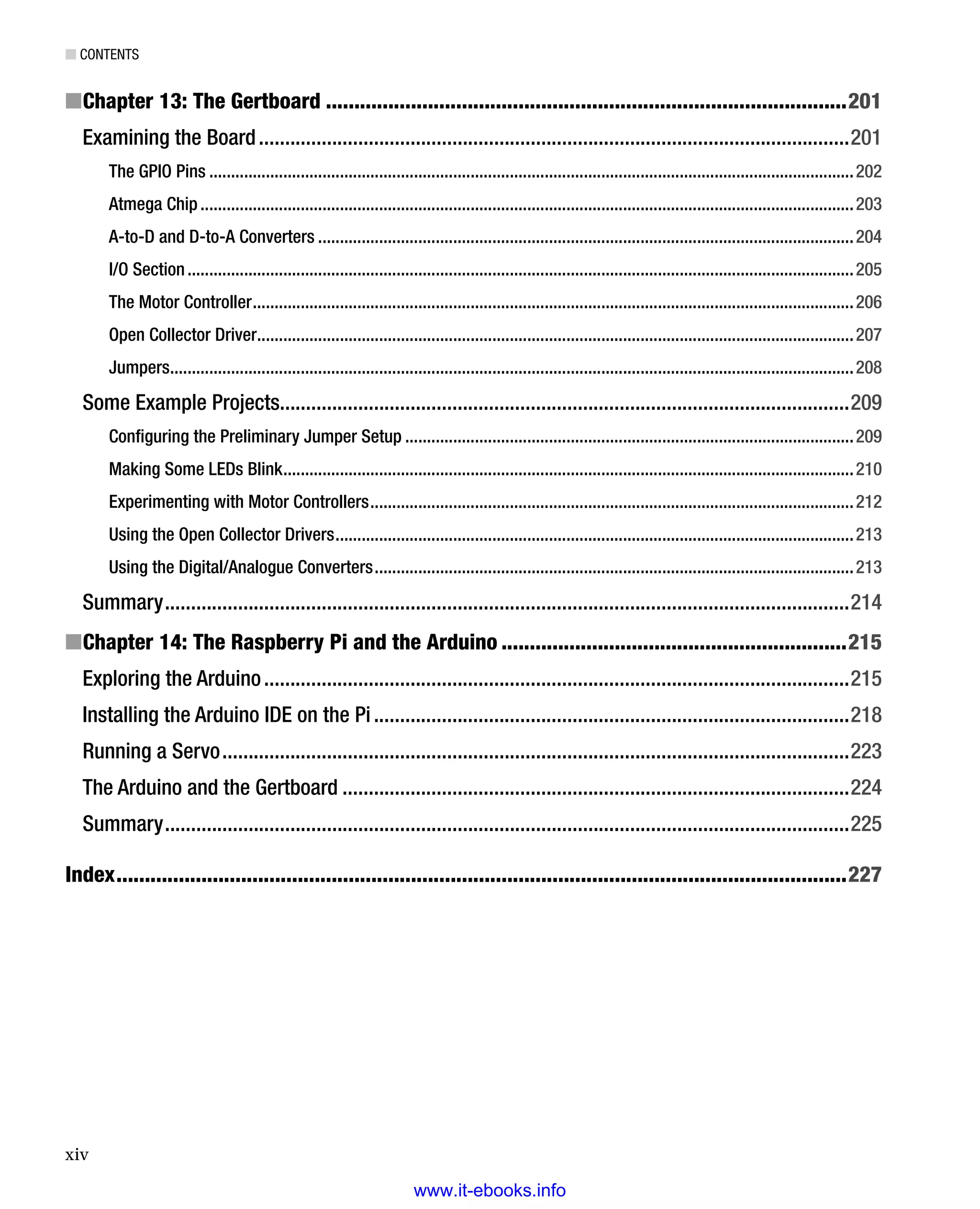 ■ Contents
xiv
Chapter 13: The Gertboard■■ ��������������������������������������������������������������������������������������������201
Examining the Board�����������������������������������������������������������������������������������������������������������������201
The GPIO Pins����������������������������������������������������������������������������������������������������������������������������������������������������202
Atmega Chip������������������������������������������������������������������������������������������������������������������������������������������������������203
A-to-D and D-to-A Converters���������������������������������������������������������������������������������������������������������������������������204
I/O Section���������������������������������������������������������������������������������������������������������������������������������������������������������205
The Motor Controller������������������������������������������������������������������������������������������������������������������������������������������206
Open Collector Driver�����������������������������������������������������������������������������������������������������������������������������������������207
Jumpers�������������������������������������������������������������������������������������������������������������������������������������������������������������208
Some Example Projects������������������������������������������������������������������������������������������������������������209
Configuring the Preliminary Jumper Setup�������������������������������������������������������������������������������������������������������209
Making Some LEDs Blink�����������������������������������������������������������������������������������������������������������������������������������210
Experimenting with Motor Controllers���������������������������������������������������������������������������������������������������������������212
Using the Open Collector Drivers�����������������������������������������������������������������������������������������������������������������������213
Using the Digital/Analogue Converters��������������������������������������������������������������������������������������������������������������213
Summary�����������������������������������������������������������������������������������������������������������������������������������214
Chapter 14: The Raspberry Pi and the Arduino■■ �������������������������������������������������������������215
Exploring the Arduino����������������������������������������������������������������������������������������������������������������215
Installing the Arduino IDE on the Pi�������������������������������������������������������������������������������������������218
Running a Servo������������������������������������������������������������������������������������������������������������������������223
The Arduino and the Gertboard�������������������������������������������������������������������������������������������������224
Summary�����������������������������������������������������������������������������������������������������������������������������������225
Index���������������������������������������������������������������������������������������������������������������������������������227
www.it-ebooks.info
 