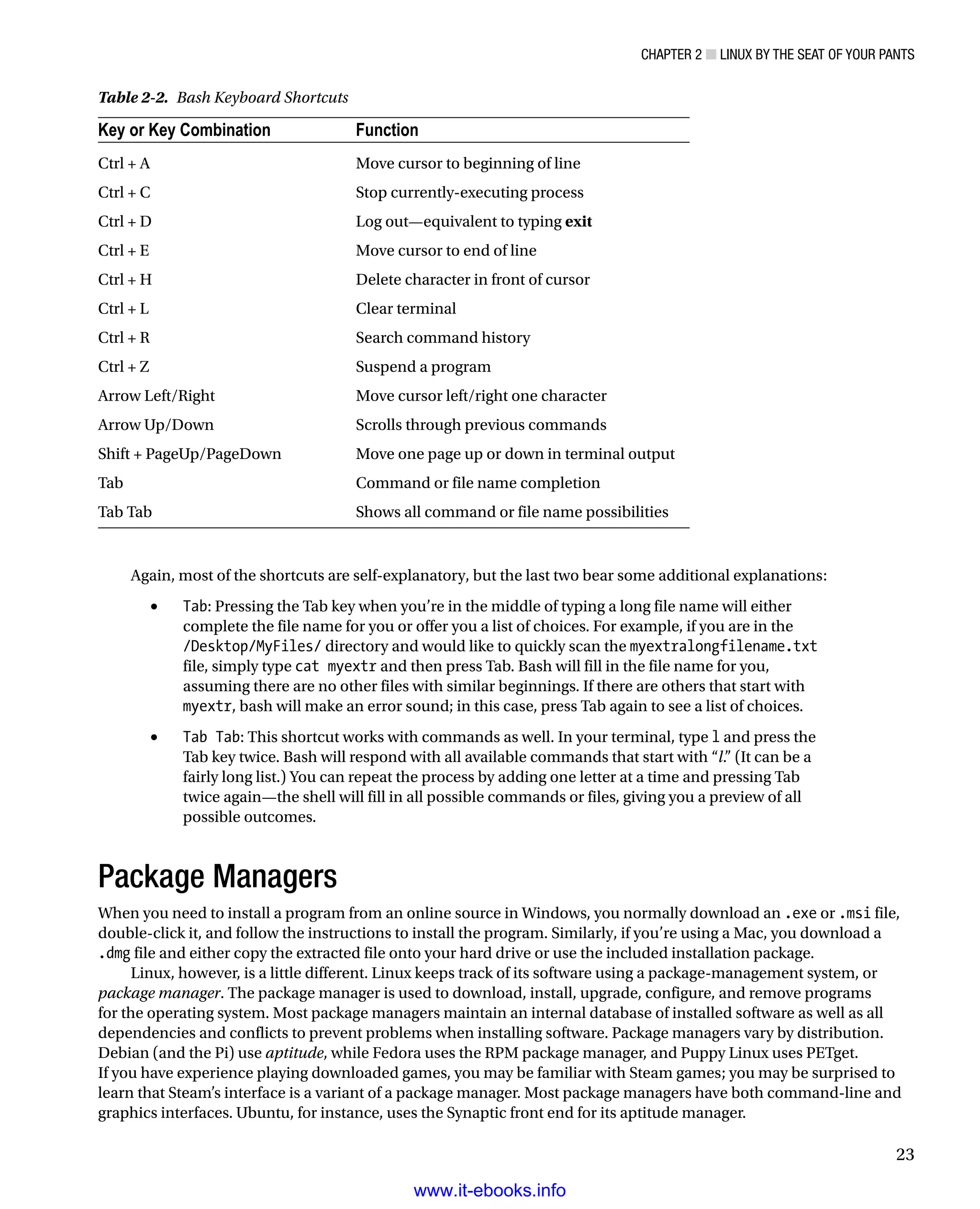 Chapter 2 ■ Linux by the Seat of Your Pants
23
Again, most of the shortcuts are self-explanatory, but the last two bear some additional explanations:
•	 Tab: Pressing the Tab key when you’re in the middle of typing a long file name will either
complete the file name for you or offer you a list of choices. For example, if you are in the
/Desktop/MyFiles/ directory and would like to quickly scan the myextralongfilename.txt
file, simply type cat myextr and then press Tab. Bash will fill in the file name for you,
assuming there are no other files with similar beginnings. If there are others that start with
myextr, bash will make an error sound; in this case, press Tab again to see a list of choices.
•	 Tab Tab: This shortcut works with commands as well. In your terminal, type l and press the
Tab key twice. Bash will respond with all available commands that start with “l.” (It can be a
fairly long list.) You can repeat the process by adding one letter at a time and pressing Tab
twice again—the shell will fill in all possible commands or files, giving you a preview of all
possible outcomes.
Package Managers
When you need to install a program from an online source in Windows, you normally download an .exe or .msi file,
double-click it, and follow the instructions to install the program. Similarly, if you’re using a Mac, you download a
.dmg file and either copy the extracted file onto your hard drive or use the included installation package.
Linux, however, is a little different. Linux keeps track of its software using a package-management system, or
package manager. The package manager is used to download, install, upgrade, configure, and remove programs
for the operating system. Most package managers maintain an internal database of installed software as well as all
dependencies and conflicts to prevent problems when installing software. Package managers vary by distribution.
Debian (and the Pi) use aptitude, while Fedora uses the RPM package manager, and Puppy Linux uses PETget.
If you have experience playing downloaded games, you may be familiar with Steam games; you may be surprised to
learn that Steam’s interface is a variant of a package manager. Most package managers have both command-line and
graphics interfaces. Ubuntu, for instance, uses the Synaptic front end for its aptitude manager.
Table 2-2.  Bash Keyboard Shortcuts
Key or Key Combination Function
Ctrl + A Move cursor to beginning of line
Ctrl + C Stop currently-executing process
Ctrl + D Log out—equivalent to typing exit
Ctrl + E Move cursor to end of line
Ctrl + H Delete character in front of cursor
Ctrl + L Clear terminal
Ctrl + R Search command history
Ctrl + Z Suspend a program
Arrow Left/Right Move cursor left/right one character
Arrow Up/Down Scrolls through previous commands
Shift + PageUp/PageDown Move one page up or down in terminal output
Tab Command or file name completion
Tab Tab Shows all command or file name possibilities
www.it-ebooks.info
 