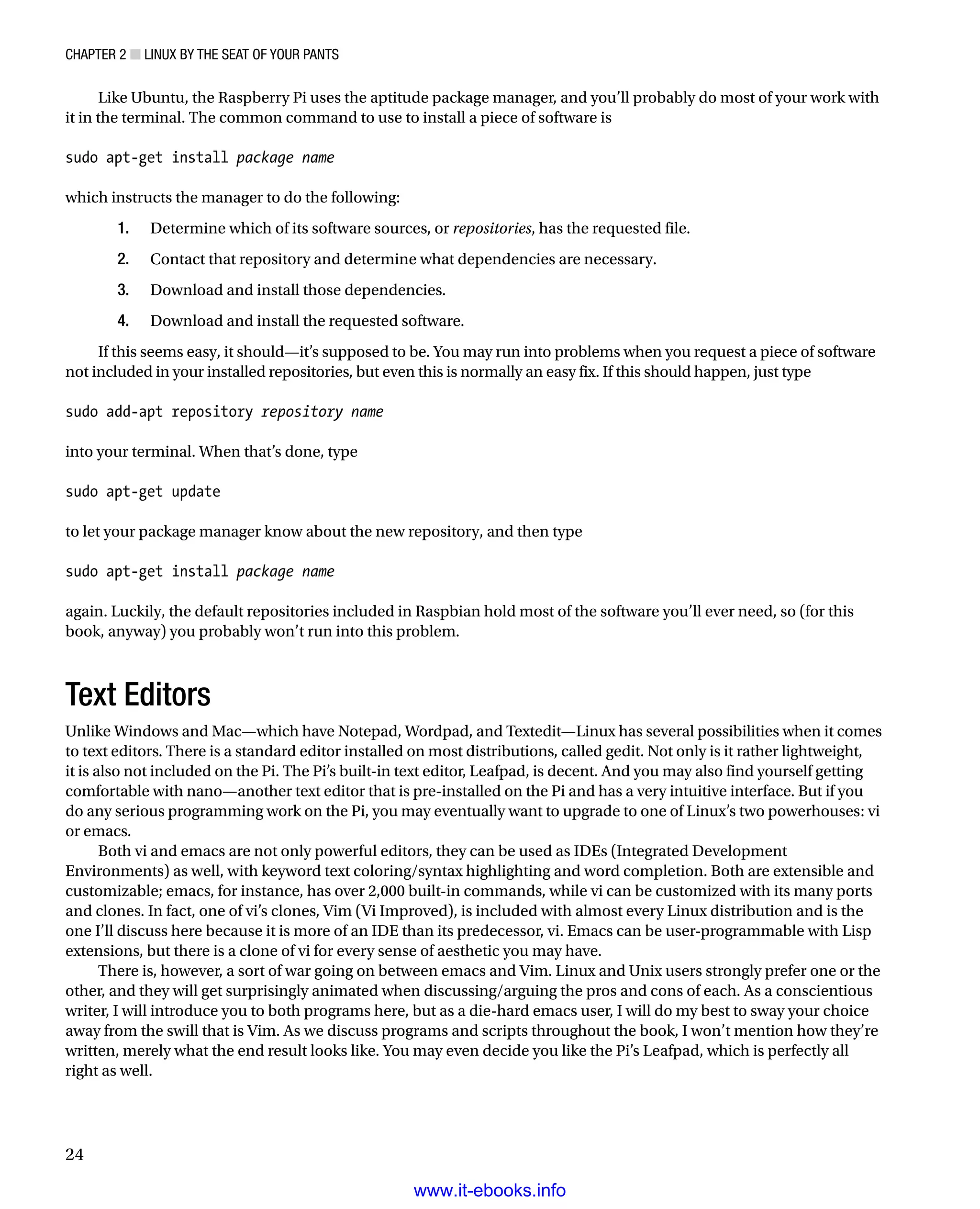 Chapter 2 ■ Linux by the Seat of Your Pants
24
Like Ubuntu, the Raspberry Pi uses the aptitude package manager, and you’ll probably do most of your work with
it in the terminal. The common command to use to install a piece of software is
 
sudo apt-get install package name
 
which instructs the manager to do the following:
	 1.	 Determine which of its software sources, or repositories, has the requested file.
	 2.	 Contact that repository and determine what dependencies are necessary.
	 3.	 Download and install those dependencies.
	 4.	 Download and install the requested software.
If this seems easy, it should—it’s supposed to be. You may run into problems when you request a piece of software
not included in your installed repositories, but even this is normally an easy fix. If this should happen, just type
 
sudo add-apt repository repository name
 
into your terminal. When that’s done, type
 
sudo apt-get update
 
to let your package manager know about the new repository, and then type
 
sudo apt-get install package name
 
again. Luckily, the default repositories included in Raspbian hold most of the software you’ll ever need, so (for this
book, anyway) you probably won’t run into this problem.
Text Editors
Unlike Windows and Mac—which have Notepad, Wordpad, and Textedit—Linux has several possibilities when it comes
to text editors. There is a standard editor installed on most distributions, called gedit. Not only is it rather lightweight,
it is also not included on the Pi. The Pi’s built-in text editor, Leafpad, is decent. And you may also find yourself getting
comfortable with nano—another text editor that is pre-installed on the Pi and has a very intuitive interface. But if you
do any serious programming work on the Pi, you may eventually want to upgrade to one of Linux’s two powerhouses: vi
or emacs.
Both vi and emacs are not only powerful editors, they can be used as IDEs (Integrated Development
Environments) as well, with keyword text coloring/syntax highlighting and word completion. Both are extensible and
customizable; emacs, for instance, has over 2,000 built-in commands, while vi can be customized with its many ports
and clones. In fact, one of vi’s clones, Vim (Vi Improved), is included with almost every Linux distribution and is the
one I’ll discuss here because it is more of an IDE than its predecessor, vi. Emacs can be user-programmable with Lisp
extensions, but there is a clone of vi for every sense of aesthetic you may have.
There is, however, a sort of war going on between emacs and Vim. Linux and Unix users strongly prefer one or the
other, and they will get surprisingly animated when discussing/arguing the pros and cons of each. As a conscientious
writer, I will introduce you to both programs here, but as a die-hard emacs user, I will do my best to sway your choice
away from the swill that is Vim. As we discuss programs and scripts throughout the book, I won’t mention how they’re
written, merely what the end result looks like. You may even decide you like the Pi’s Leafpad, which is perfectly all
right as well.
www.it-ebooks.info
 