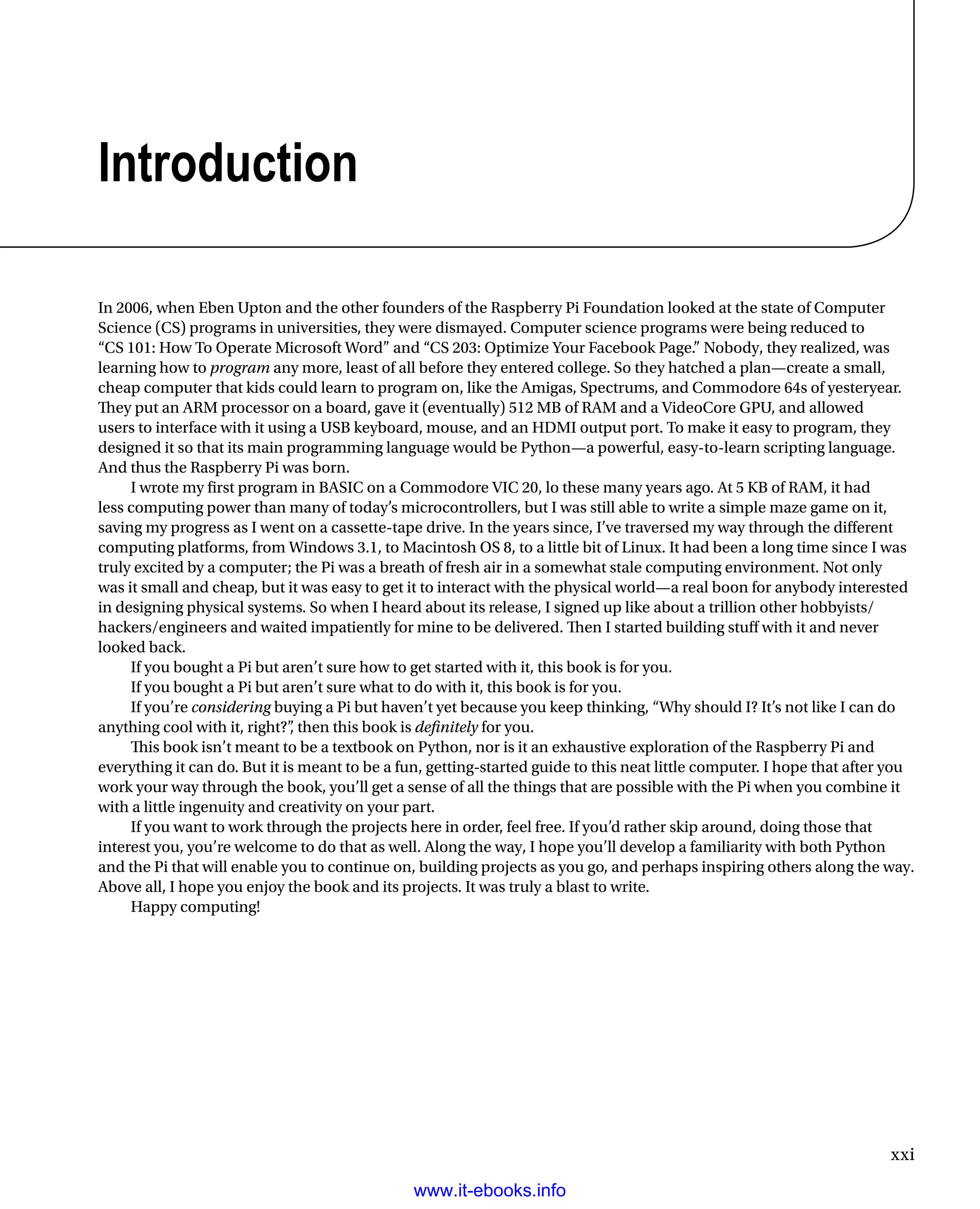 xxi
Introduction
In 2006, when Eben Upton and the other founders of the Raspberry Pi Foundation looked at the state of Computer
Science (CS) programs in universities, they were dismayed. Computer science programs were being reduced to
“CS 101: How To Operate Microsoft Word” and “CS 203: Optimize Your Facebook Page.” Nobody, they realized, was
learning how to program any more, least of all before they entered college. So they hatched a plan—create a small,
cheap computer that kids could learn to program on, like the Amigas, Spectrums, and Commodore 64s of yesteryear.
They put an ARM processor on a board, gave it (eventually) 512 MB of RAM and a VideoCore GPU, and allowed
users to interface with it using a USB keyboard, mouse, and an HDMI output port. To make it easy to program, they
designed it so that its main programming language would be Python—a powerful, easy-to-learn scripting language.
And thus the Raspberry Pi was born.
I wrote my first program in BASIC on a Commodore VIC 20, lo these many years ago. At 5 KB of RAM, it had
less computing power than many of today’s microcontrollers, but I was still able to write a simple maze game on it,
saving my progress as I went on a cassette-tape drive. In the years since, I’ve traversed my way through the different
computing platforms, from Windows 3.1, to Macintosh OS 8, to a little bit of Linux. It had been a long time since I was
truly excited by a computer; the Pi was a breath of fresh air in a somewhat stale computing environment. Not only
was it small and cheap, but it was easy to get it to interact with the physical world—a real boon for anybody interested
in designing physical systems. So when I heard about its release, I signed up like about a trillion other hobbyists/
hackers/engineers and waited impatiently for mine to be delivered. Then I started building stuff with it and never
looked back.
If you bought a Pi but aren’t sure how to get started with it, this book is for you.
If you bought a Pi but aren’t sure what to do with it, this book is for you.
If you’re considering buying a Pi but haven’t yet because you keep thinking, “Why should I? It’s not like I can do
anything cool with it, right?”, then this book is definitely for you.
This book isn’t meant to be a textbook on Python, nor is it an exhaustive exploration of the Raspberry Pi and
everything it can do. But it is meant to be a fun, getting-started guide to this neat little computer. I hope that after you
work your way through the book, you’ll get a sense of all the things that are possible with the Pi when you combine it
with a little ingenuity and creativity on your part.
If you want to work through the projects here in order, feel free. If you’d rather skip around, doing those that
interest you, you’re welcome to do that as well. Along the way, I hope you’ll develop a familiarity with both Python
and the Pi that will enable you to continue on, building projects as you go, and perhaps inspiring others along the way.
Above all, I hope you enjoy the book and its projects. It was truly a blast to write.
Happy computing!
www.it-ebooks.info
 