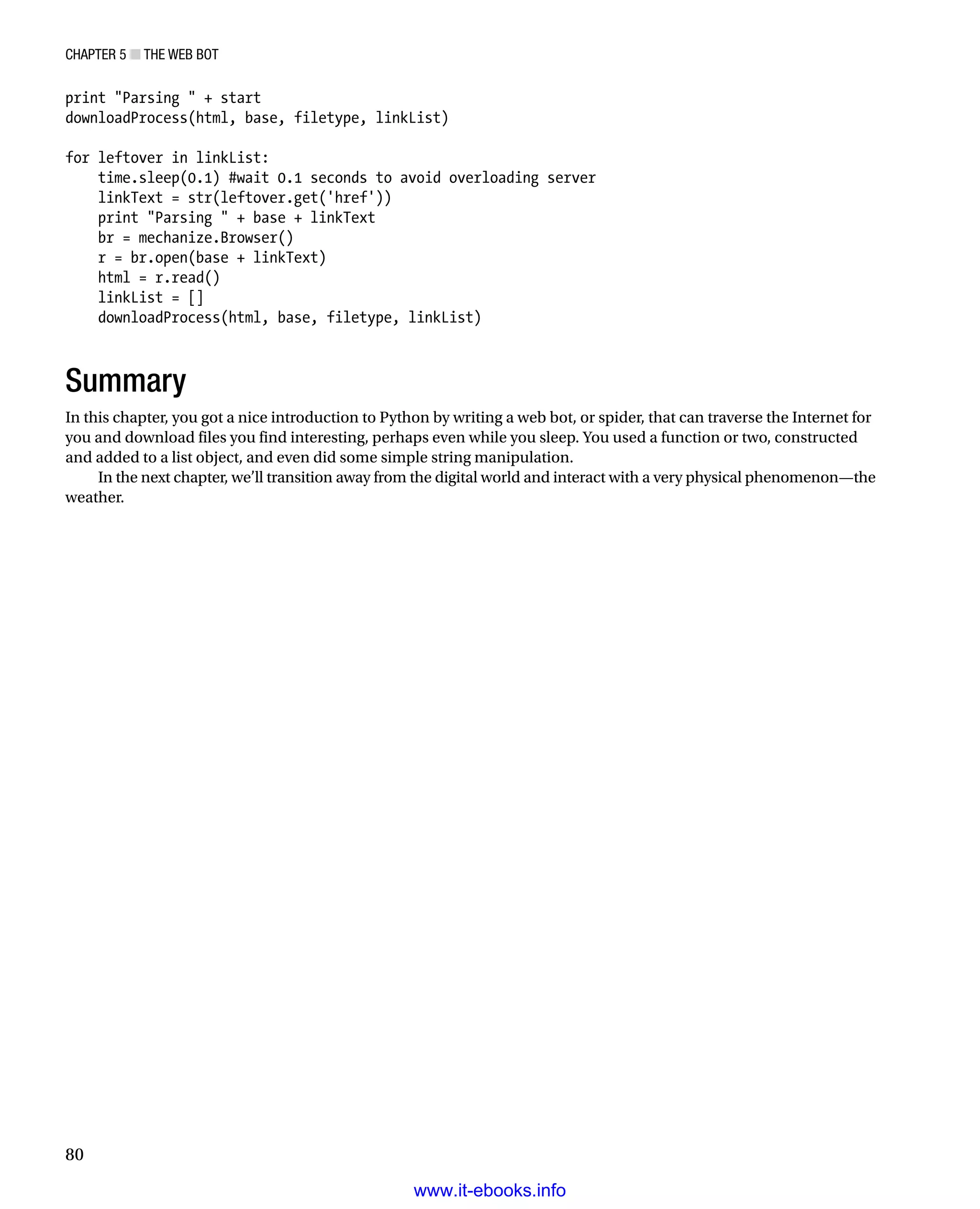 Chapter 5 ■ The Web Bot
80
print Parsing  + start
downloadProcess(html, base, filetype, linkList)
 
for leftover in linkList:
time.sleep(0.1) #wait 0.1 seconds to avoid overloading server
linkText = str(leftover.get('href'))
print Parsing  + base + linkText
br = mechanize.Browser()
r = br.open(base + linkText)
html = r.read()
linkList = []
downloadProcess(html, base, filetype, linkList)
Summary
In this chapter, you got a nice introduction to Python by writing a web bot, or spider, that can traverse the Internet for
you and download files you find interesting, perhaps even while you sleep. You used a function or two, constructed
and added to a list object, and even did some simple string manipulation.
In the next chapter, we’ll transition away from the digital world and interact with a very physical phenomenon—the
weather.
www.it-ebooks.info
 