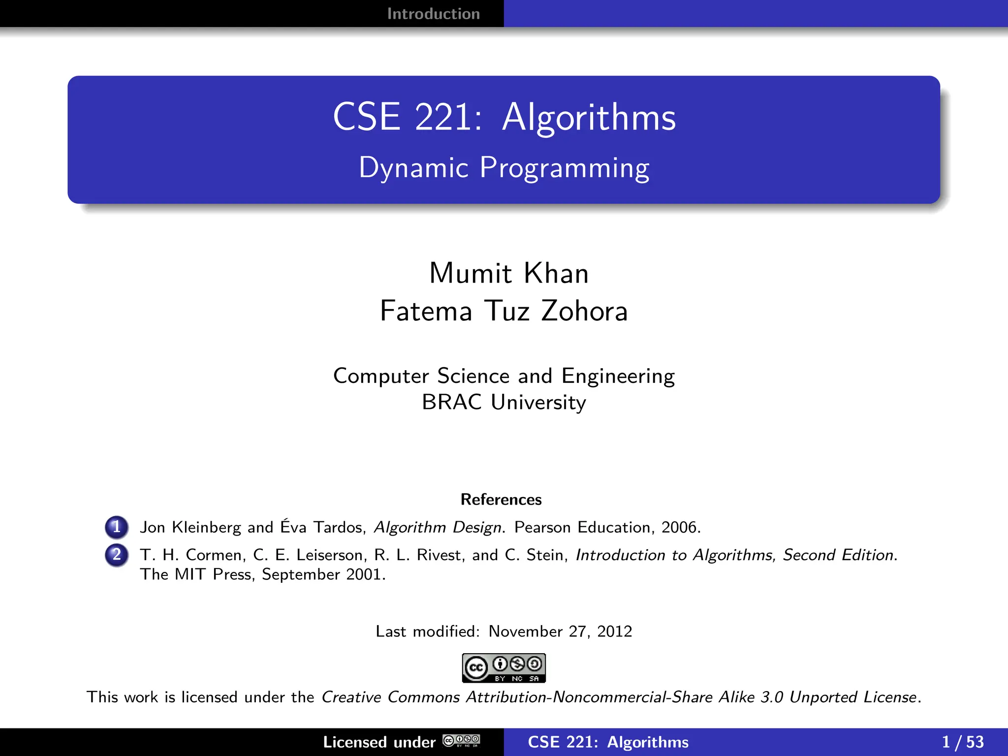 Introduction
CSE 221: Algorithms
Dynamic Programming
Mumit Khan
Fatema Tuz Zohora
Computer Science and Engineering
BRAC University
References
1 Jon Kleinberg and Éva Tardos, Algorithm Design. Pearson Education, 2006.
2 T. H. Cormen, C. E. Leiserson, R. L. Rivest, and C. Stein, Introduction to Algorithms, Second Edition.
The MIT Press, September 2001.
Last modified: November 27, 2012
This work is licensed under the Creative Commons Attribution-Noncommercial-Share Alike 3.0 Unported License.
Licensed under CSE 221: Algorithms 1 / 53
 