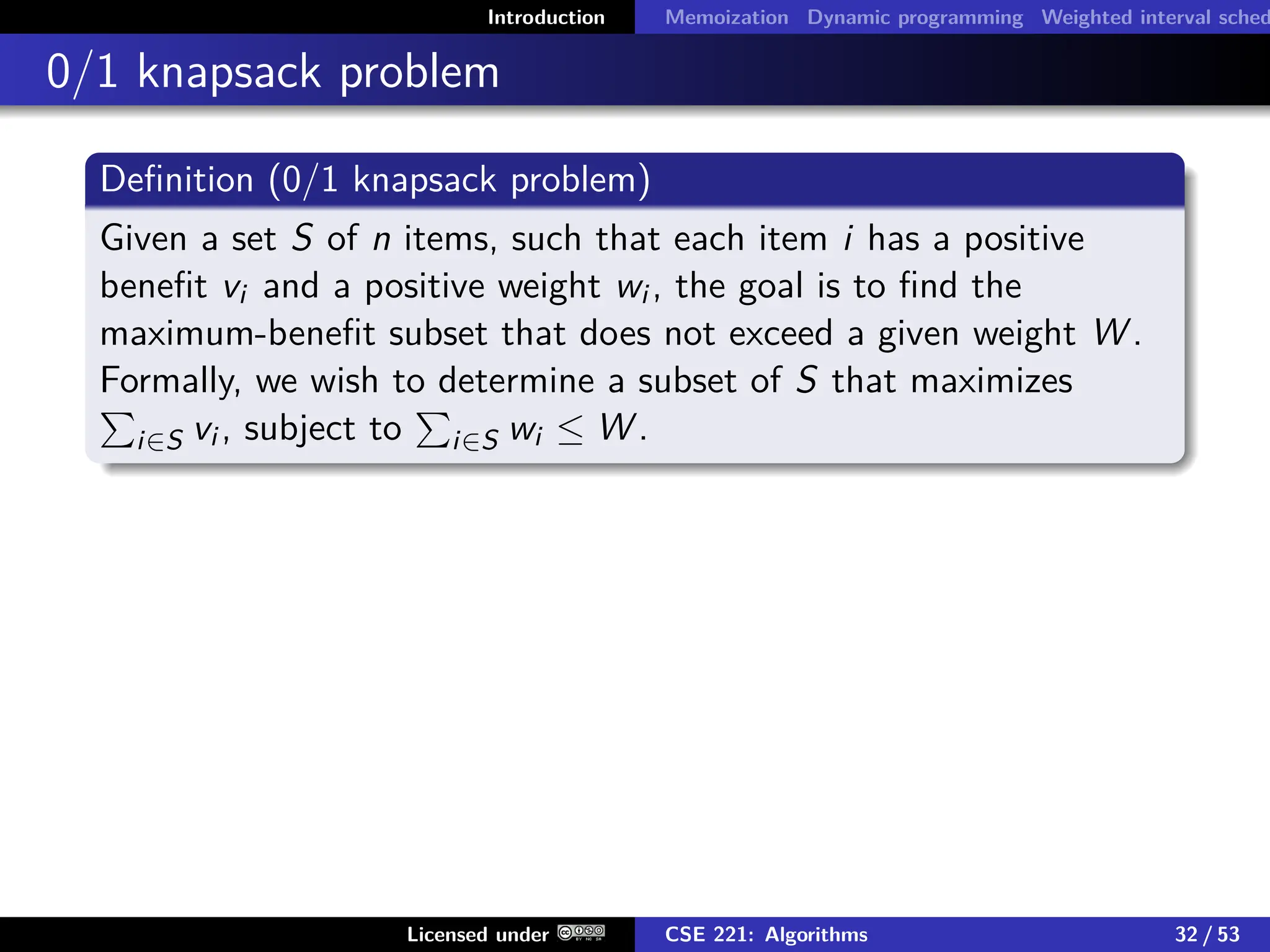 Introduction Memoization Dynamic programming Weighted interval sched
0/1 knapsack problem
Definition (0/1 knapsack problem)
Given a set S of n items, such that each item i has a positive
benefit vi and a positive weight wi , the goal is to find the
maximum-benefit subset that does not exceed a given weight W .
Formally, we wish to determine a subset of S that maximizes
P
i∈S vi , subject to
P
i∈S wi ≤ W .
Licensed under CSE 221: Algorithms 32 / 53
 