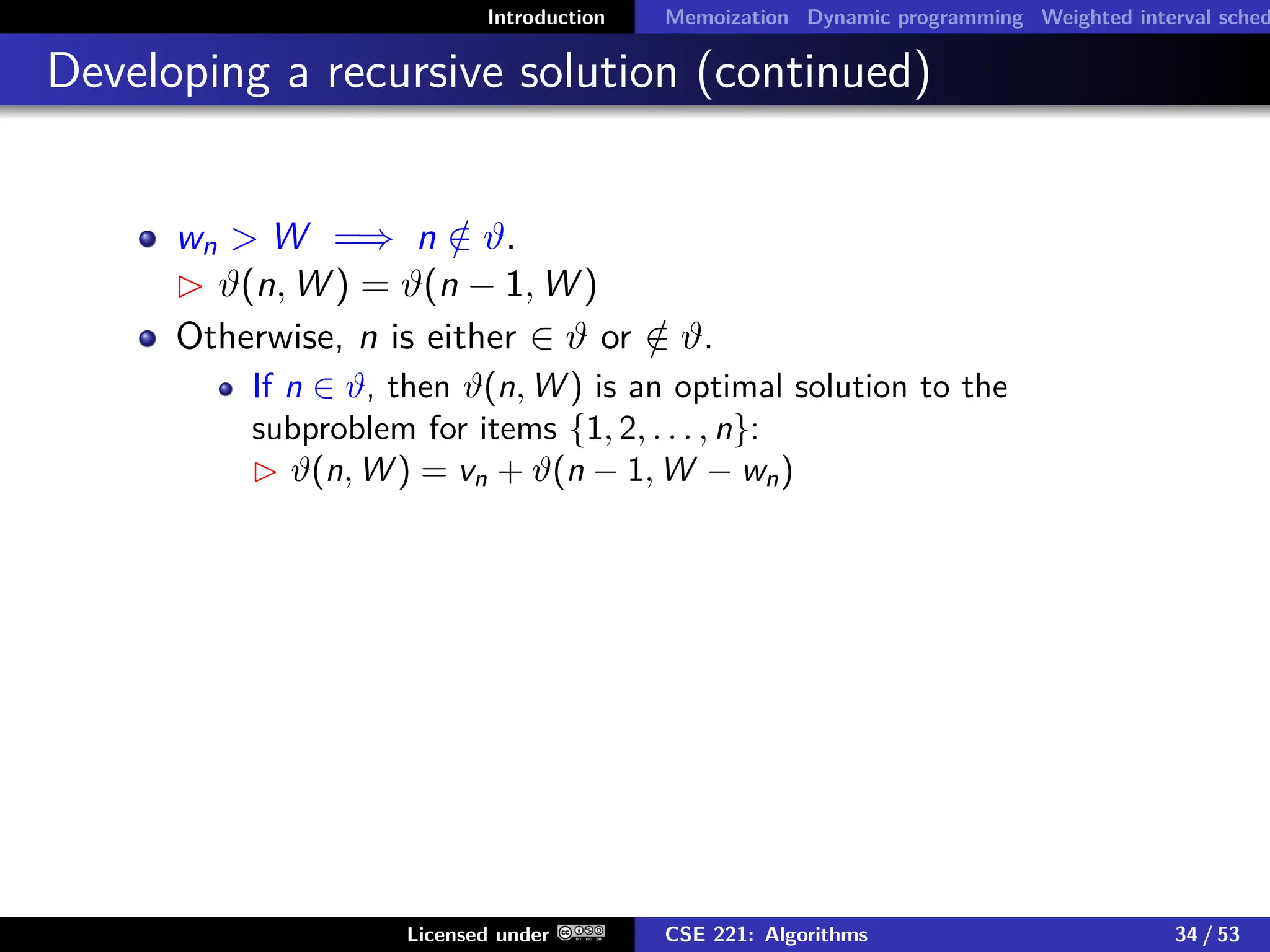 Introduction Memoization Dynamic programming Weighted interval sched
Developing a recursive solution (continued)
wn  W =⇒ n /
∈ ϑ.
 ϑ(n, W ) = ϑ(n − 1, W )
Otherwise, n is either ∈ ϑ or /
∈ ϑ.
If n ∈ ϑ, then ϑ(n, W ) is an optimal solution to the
subproblem for items {1, 2, . . . , n}:
 ϑ(n, W ) = vn + ϑ(n − 1, W − wn)
Licensed under CSE 221: Algorithms 34 / 53
 