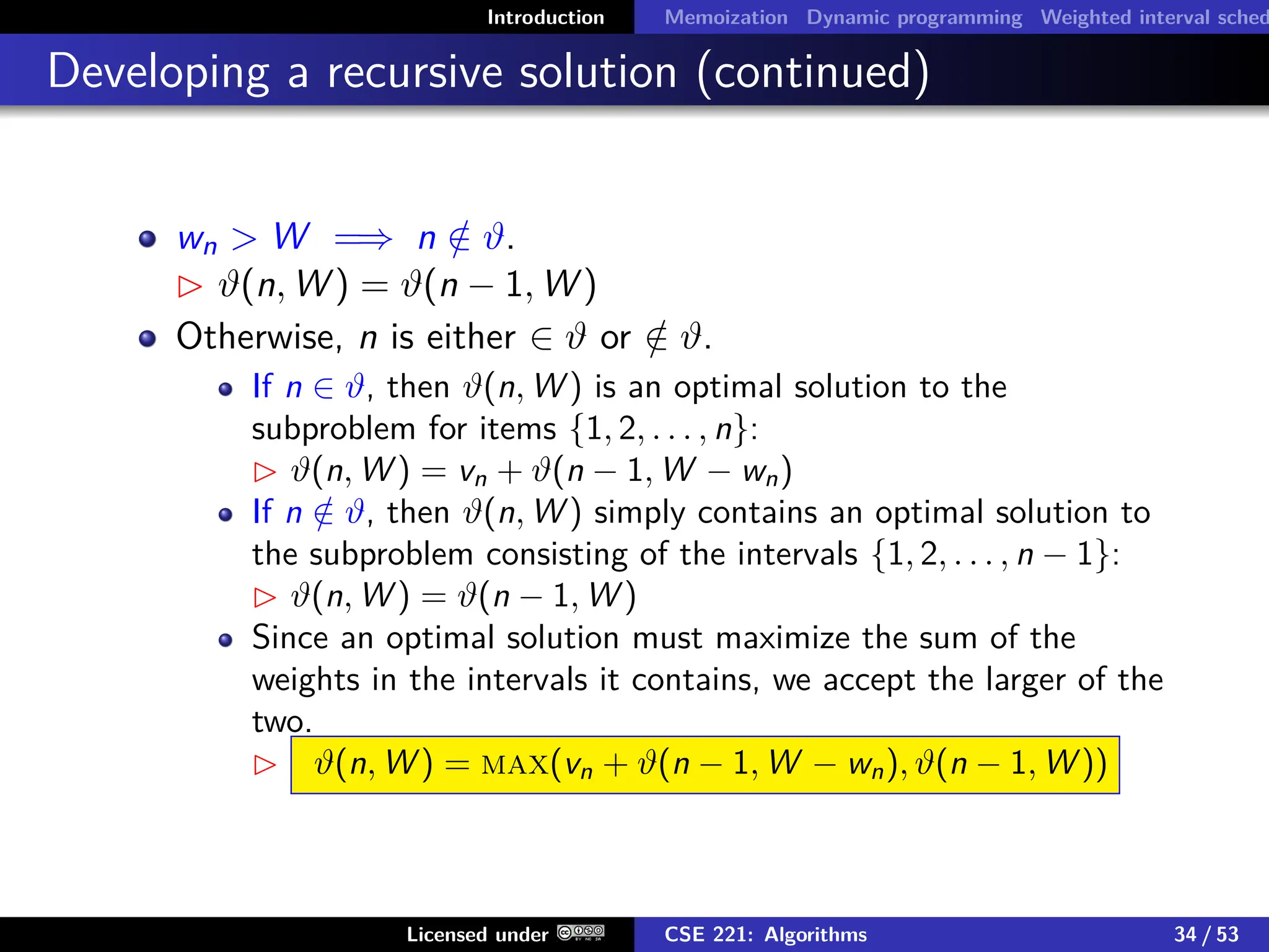 Introduction Memoization Dynamic programming Weighted interval sched
Developing a recursive solution (continued)
wn  W =⇒ n /
∈ ϑ.
 ϑ(n, W ) = ϑ(n − 1, W )
Otherwise, n is either ∈ ϑ or /
∈ ϑ.
If n ∈ ϑ, then ϑ(n, W ) is an optimal solution to the
subproblem for items {1, 2, . . . , n}:
 ϑ(n, W ) = vn + ϑ(n − 1, W − wn)
If n /
∈ ϑ, then ϑ(n, W ) simply contains an optimal solution to
the subproblem consisting of the intervals {1, 2, . . . , n − 1}:
 ϑ(n, W ) = ϑ(n − 1, W )
Since an optimal solution must maximize the sum of the
weights in the intervals it contains, we accept the larger of the
two.
 ϑ(n, W ) = max(vn + ϑ(n − 1, W − wn), ϑ(n − 1, W ))
Licensed under CSE 221: Algorithms 34 / 53
 