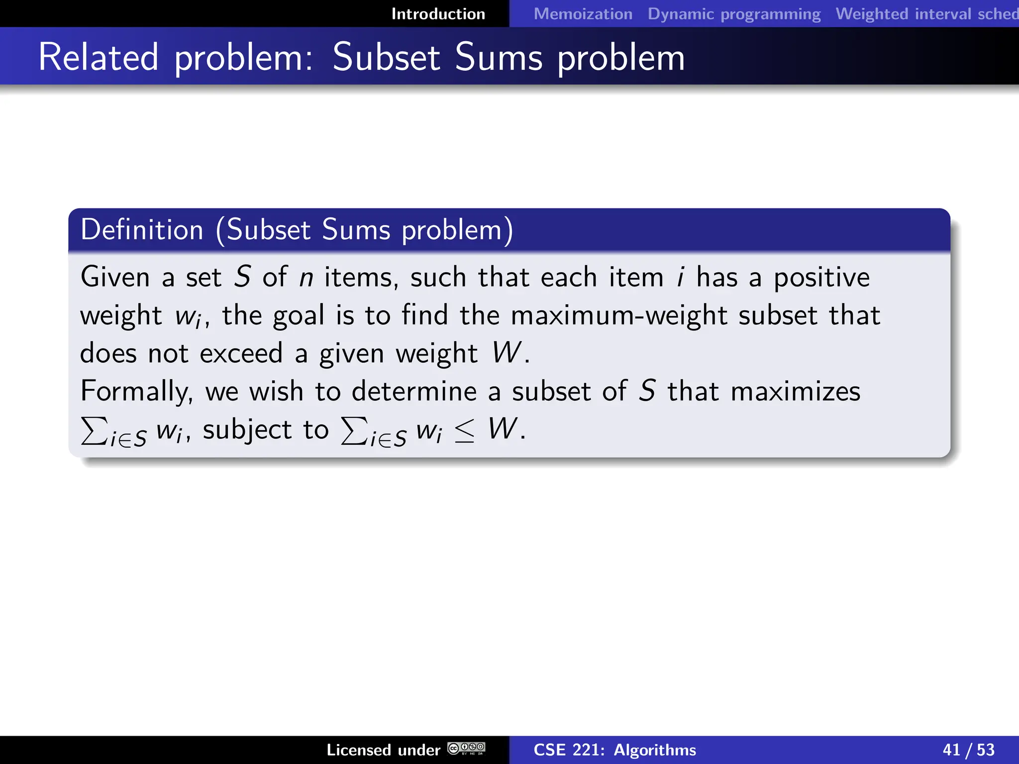 Introduction Memoization Dynamic programming Weighted interval sched
Related problem: Subset Sums problem
Definition (Subset Sums problem)
Given a set S of n items, such that each item i has a positive
weight wi , the goal is to find the maximum-weight subset that
does not exceed a given weight W .
Formally, we wish to determine a subset of S that maximizes
P
i∈S wi , subject to
P
i∈S wi ≤ W .
Licensed under CSE 221: Algorithms 41 / 53
 