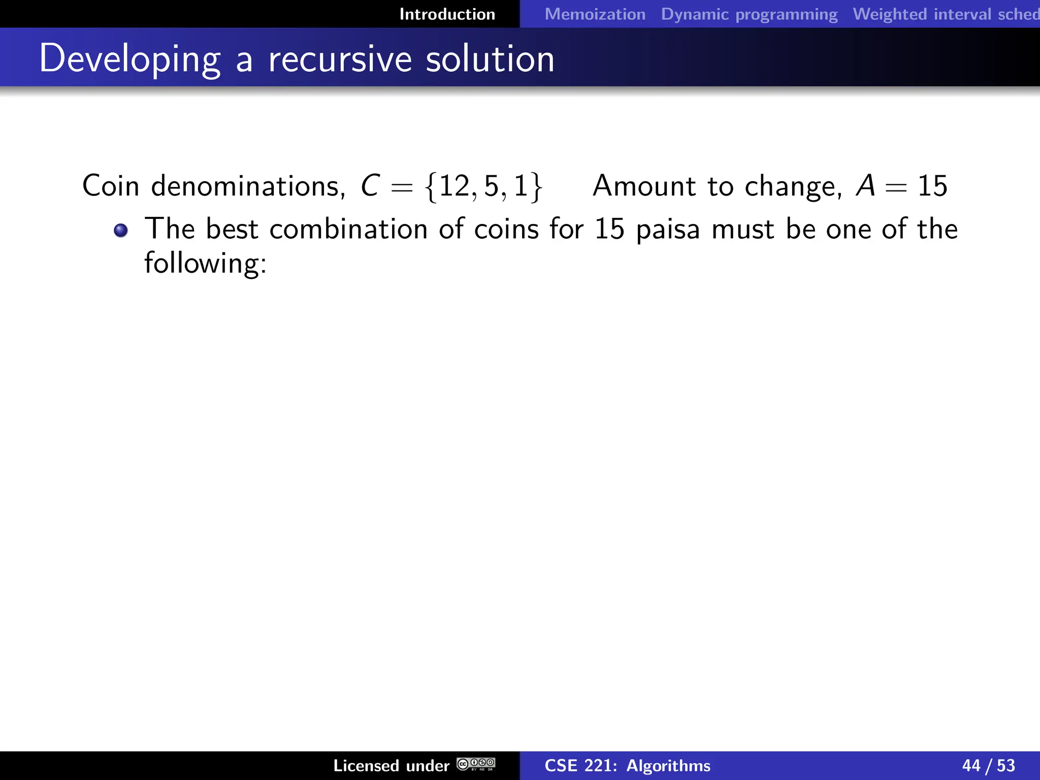 Introduction Memoization Dynamic programming Weighted interval sched
Developing a recursive solution
Coin denominations, C = {12, 5, 1} Amount to change, A = 15
The best combination of coins for 15 paisa must be one of the
following:
Licensed under CSE 221: Algorithms 44 / 53
 