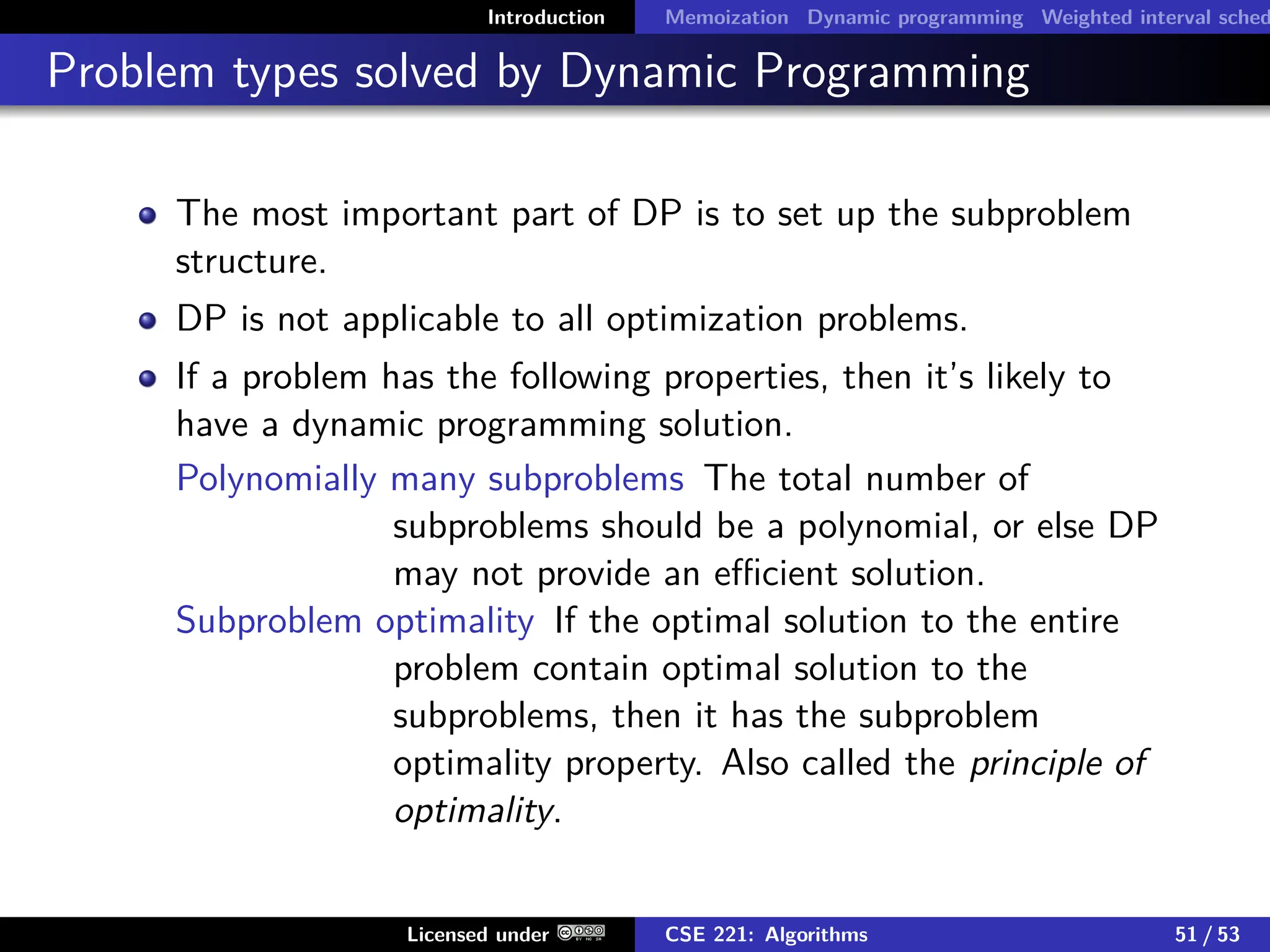 Introduction Memoization Dynamic programming Weighted interval sched
Problem types solved by Dynamic Programming
The most important part of DP is to set up the subproblem
structure.
DP is not applicable to all optimization problems.
If a problem has the following properties, then it’s likely to
have a dynamic programming solution.
Polynomially many subproblems The total number of
subproblems should be a polynomial, or else DP
may not provide an efficient solution.
Subproblem optimality If the optimal solution to the entire
problem contain optimal solution to the
subproblems, then it has the subproblem
optimality property. Also called the principle of
optimality.
Licensed under CSE 221: Algorithms 51 / 53
 