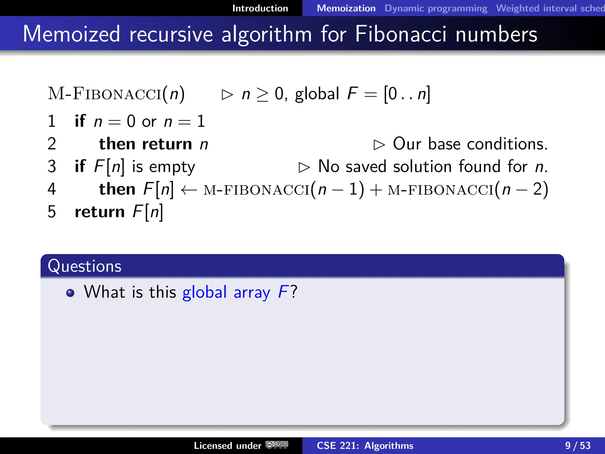 Introduction Memoization Dynamic programming Weighted interval sched
Memoized recursive algorithm for Fibonacci numbers
M-Fibonacci(n)  n ≥ 0, global F = [0 . . n]
1 if n = 0 or n = 1
2 then return n  Our base conditions.
3 if F[n] is empty  No saved solution found for n.
4 then F[n] ← m-fibonacci(n − 1) + m-fibonacci(n − 2)
5 return F[n]
Questions
What is this global array F?
Licensed under CSE 221: Algorithms 9 / 53
 