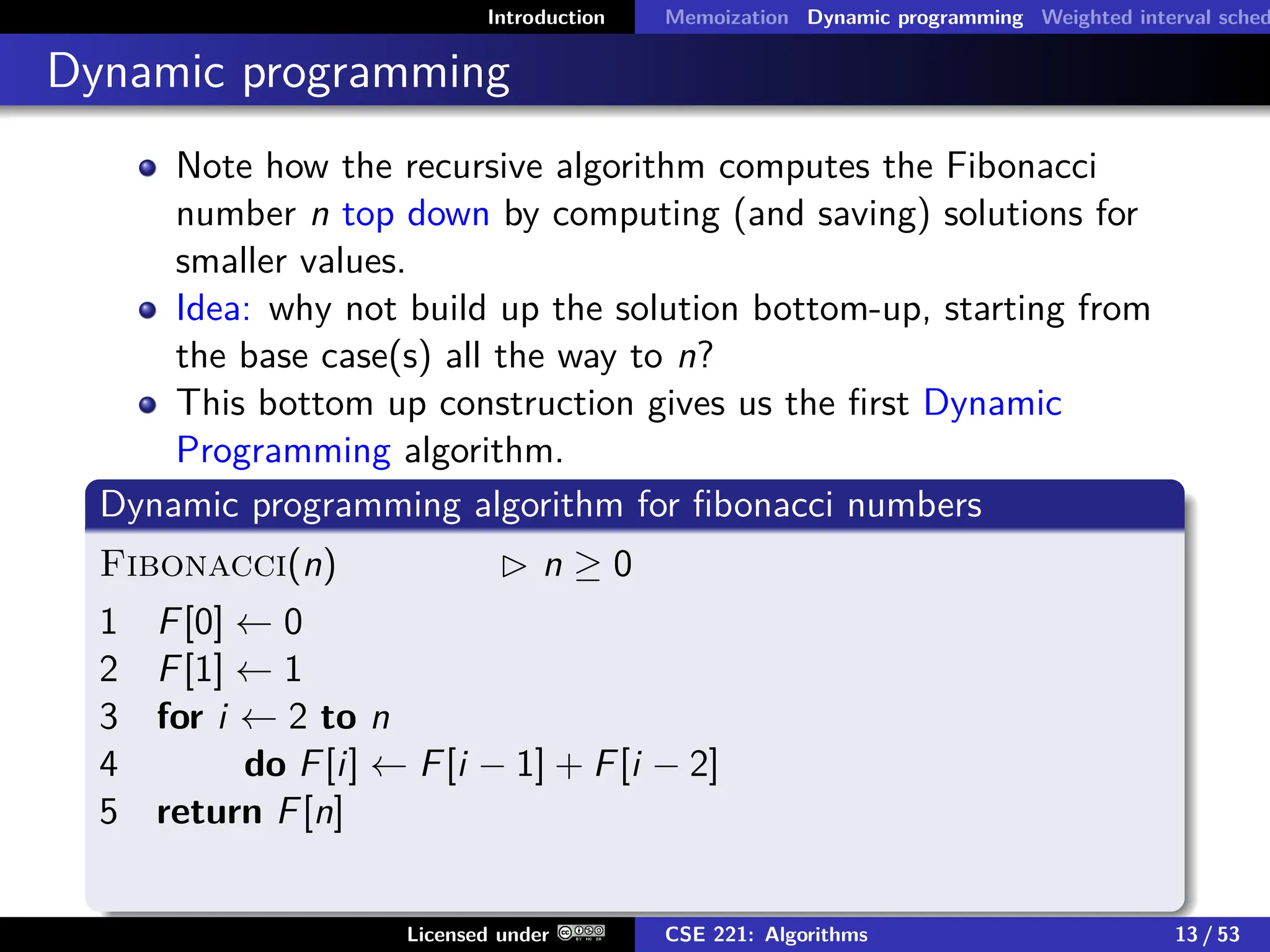 Introduction Memoization Dynamic programming Weighted interval sched
Dynamic programming
Note how the recursive algorithm computes the Fibonacci
number n top down by computing (and saving) solutions for
smaller values.
Idea: why not build up the solution bottom-up, starting from
the base case(s) all the way to n?
This bottom up construction gives us the first Dynamic
Programming algorithm.
Dynamic programming algorithm for fibonacci numbers
Fibonacci(n)  n ≥ 0
1 F[0] ← 0
2 F[1] ← 1
3 for i ← 2 to n
4 do F[i] ← F[i − 1] + F[i − 2]
5 return F[n]
Licensed under CSE 221: Algorithms 13 / 53
 