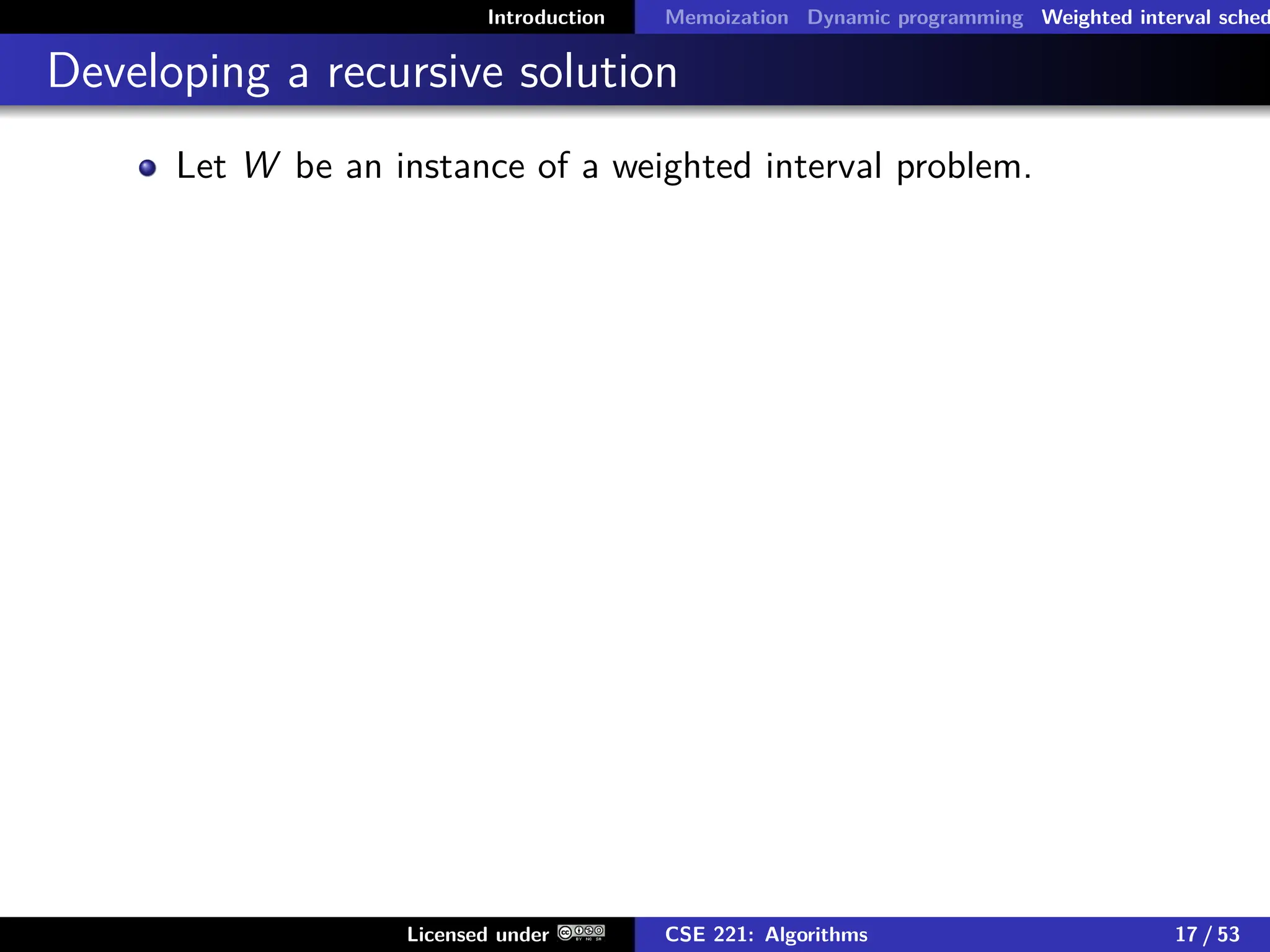 Introduction Memoization Dynamic programming Weighted interval sched
Developing a recursive solution
Let W be an instance of a weighted interval problem.
Licensed under CSE 221: Algorithms 17 / 53
 
