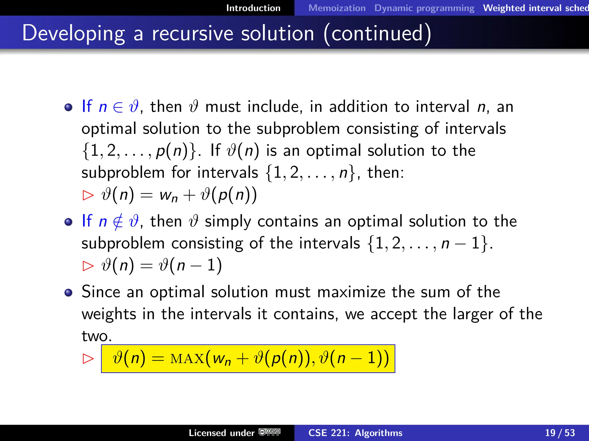 Introduction Memoization Dynamic programming Weighted interval sched
Developing a recursive solution (continued)
If n ∈ ϑ, then ϑ must include, in addition to interval n, an
optimal solution to the subproblem consisting of intervals
{1, 2, . . . , p(n)}. If ϑ(n) is an optimal solution to the
subproblem for intervals {1, 2, . . . , n}, then:
 ϑ(n) = wn + ϑ(p(n))
If n /
∈ ϑ, then ϑ simply contains an optimal solution to the
subproblem consisting of the intervals {1, 2, . . . , n − 1}.
 ϑ(n) = ϑ(n − 1)
Since an optimal solution must maximize the sum of the
weights in the intervals it contains, we accept the larger of the
two.
 ϑ(n) = max(wn + ϑ(p(n)), ϑ(n − 1))
Licensed under CSE 221: Algorithms 19 / 53
 