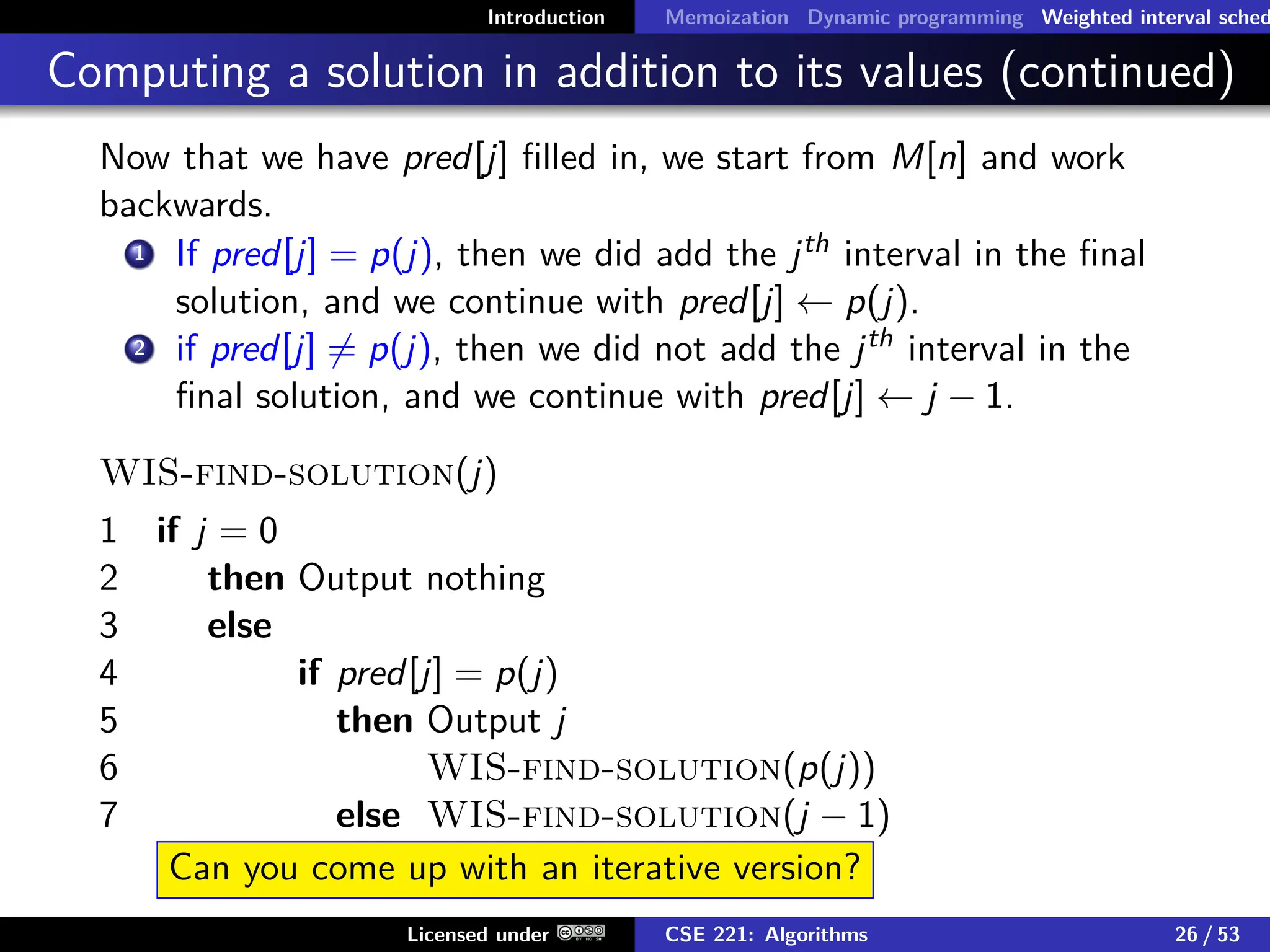 Introduction Memoization Dynamic programming Weighted interval sched
Computing a solution in addition to its values (continued)
Now that we have pred[j] filled in, we start from M[n] and work
backwards.
1 If pred[j] = p(j), then we did add the jth interval in the final
solution, and we continue with pred[j] ← p(j).
2 if pred[j] 6= p(j), then we did not add the jth interval in the
final solution, and we continue with pred[j] ← j − 1.
WIS-find-solution(j)
1 if j = 0
2 then Output nothing
3 else
4 if pred[j] = p(j)
5 then Output j
6 WIS-find-solution(p(j))
7 else WIS-find-solution(j − 1)
Can you come up with an iterative version?
Licensed under CSE 221: Algorithms 26 / 53
 