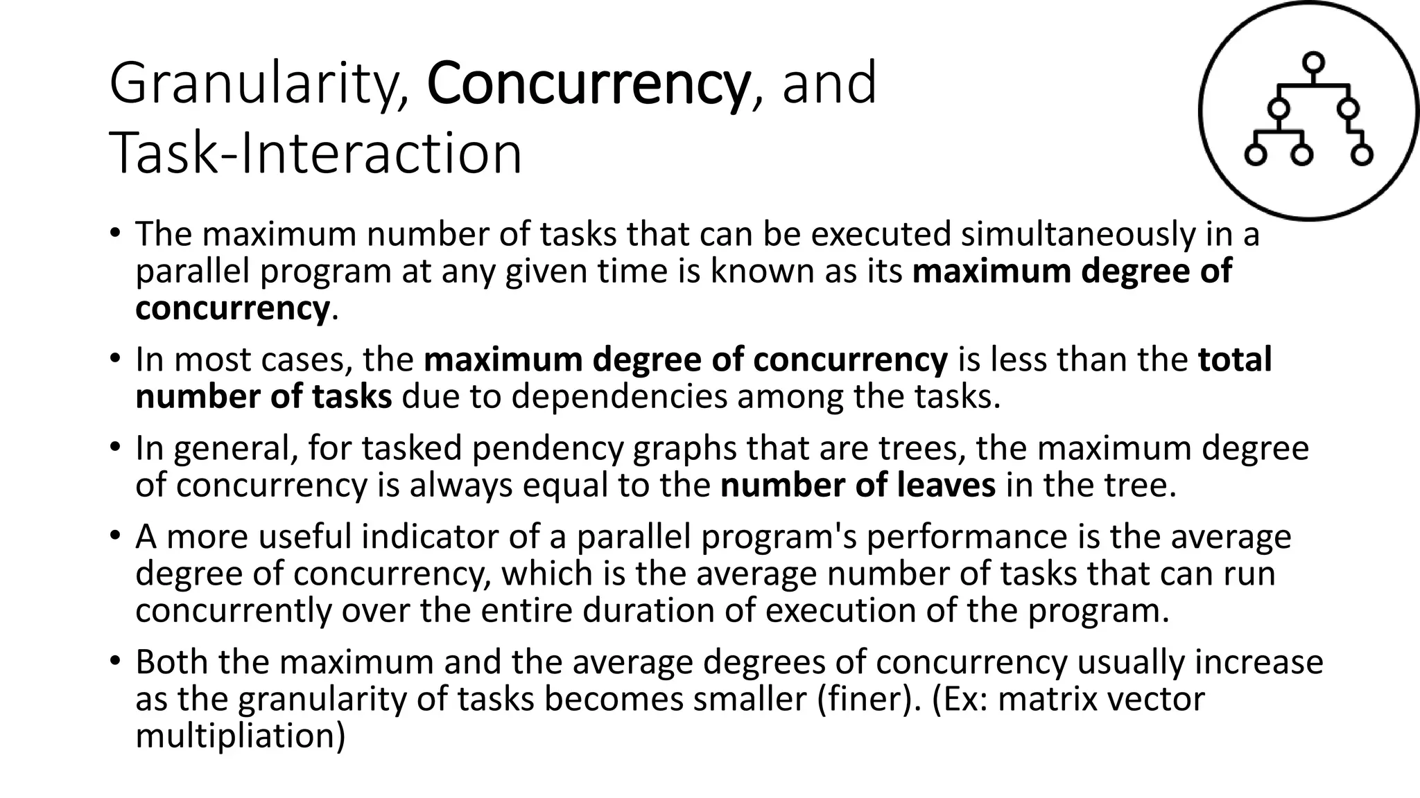 Granularity, Concurrency, and
Task-Interaction
• The maximum number of tasks that can be executed simultaneously in a
parallel program at any given time is known as its maximum degree of
concurrency.
• In most cases, the maximum degree of concurrency is less than the total
number of tasks due to dependencies among the tasks.
• In general, for tasked pendency graphs that are trees, the maximum degree
of concurrency is always equal to the number of leaves in the tree.
• A more useful indicator of a parallel program's performance is the average
degree of concurrency, which is the average number of tasks that can run
concurrently over the entire duration of execution of the program.
• Both the maximum and the average degrees of concurrency usually increase
as the granularity of tasks becomes smaller (finer). (Ex: matrix vector
multipliation)
 