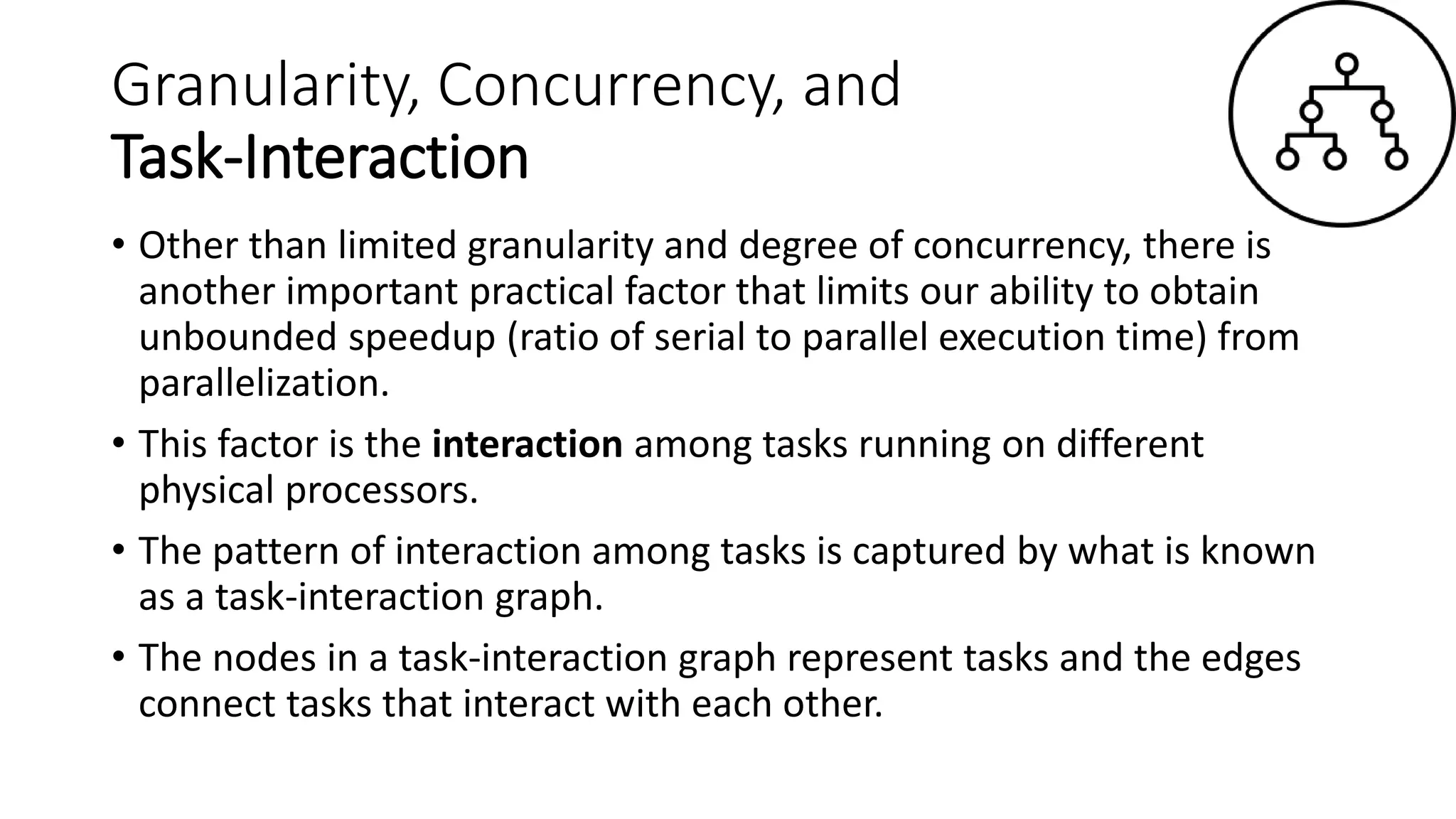 Granularity, Concurrency, and
Task-Interaction
• Other than limited granularity and degree of concurrency, there is
another important practical factor that limits our ability to obtain
unbounded speedup (ratio of serial to parallel execution time) from
parallelization.
• This factor is the interaction among tasks running on different
physical processors.
• The pattern of interaction among tasks is captured by what is known
as a task-interaction graph.
• The nodes in a task-interaction graph represent tasks and the edges
connect tasks that interact with each other.
 