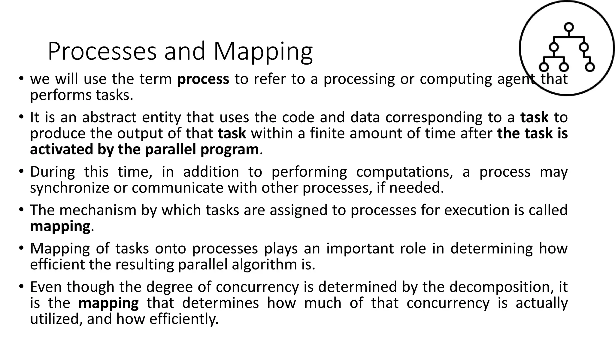 Processes and Mapping
• we will use the term process to refer to a processing or computing agent that
performs tasks.
• It is an abstract entity that uses the code and data corresponding to a task to
produce the output of that task within a finite amount of time after the task is
activated by the parallel program.
• During this time, in addition to performing computations, a process may
synchronize or communicate with other processes, if needed.
• The mechanism by which tasks are assigned to processes for execution is called
mapping.
• Mapping of tasks onto processes plays an important role in determining how
efficient the resulting parallel algorithm is.
• Even though the degree of concurrency is determined by the decomposition, it
is the mapping that determines how much of that concurrency is actually
utilized, and how efficiently.
 