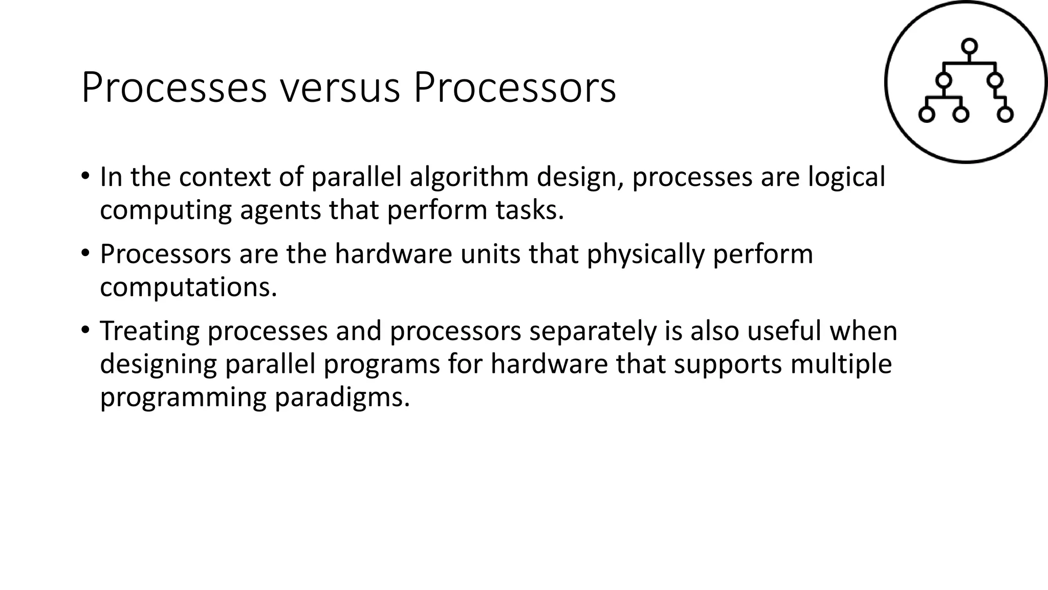 Processes versus Processors
• In the context of parallel algorithm design, processes are logical
computing agents that perform tasks.
• Processors are the hardware units that physically perform
computations.
• Treating processes and processors separately is also useful when
designing parallel programs for hardware that supports multiple
programming paradigms.
 