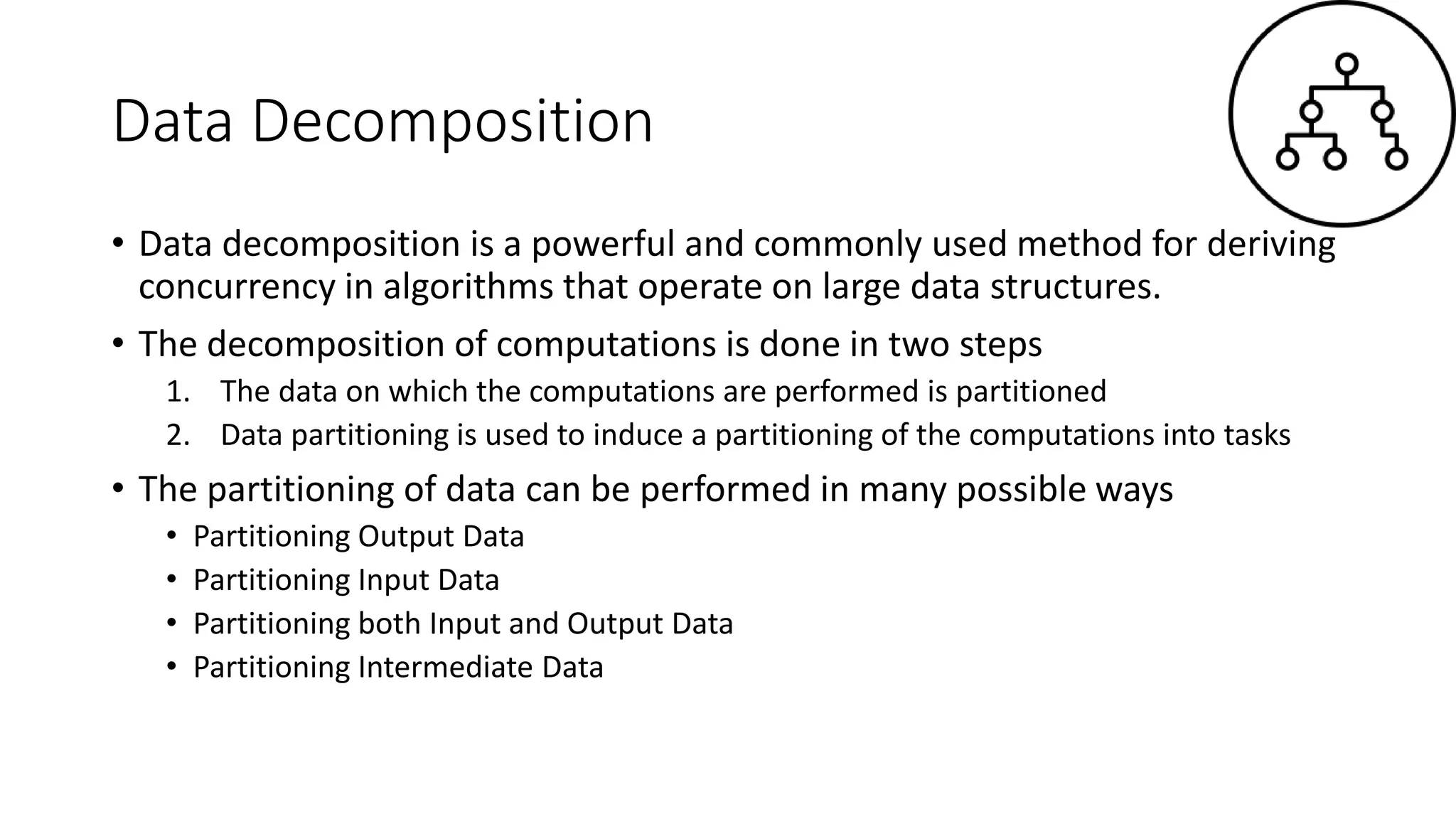 Data Decomposition
• Data decomposition is a powerful and commonly used method for deriving
concurrency in algorithms that operate on large data structures.
• The decomposition of computations is done in two steps
1. The data on which the computations are performed is partitioned
2. Data partitioning is used to induce a partitioning of the computations into tasks
• The partitioning of data can be performed in many possible ways
• Partitioning Output Data
• Partitioning Input Data
• Partitioning both Input and Output Data
• Partitioning Intermediate Data
 
