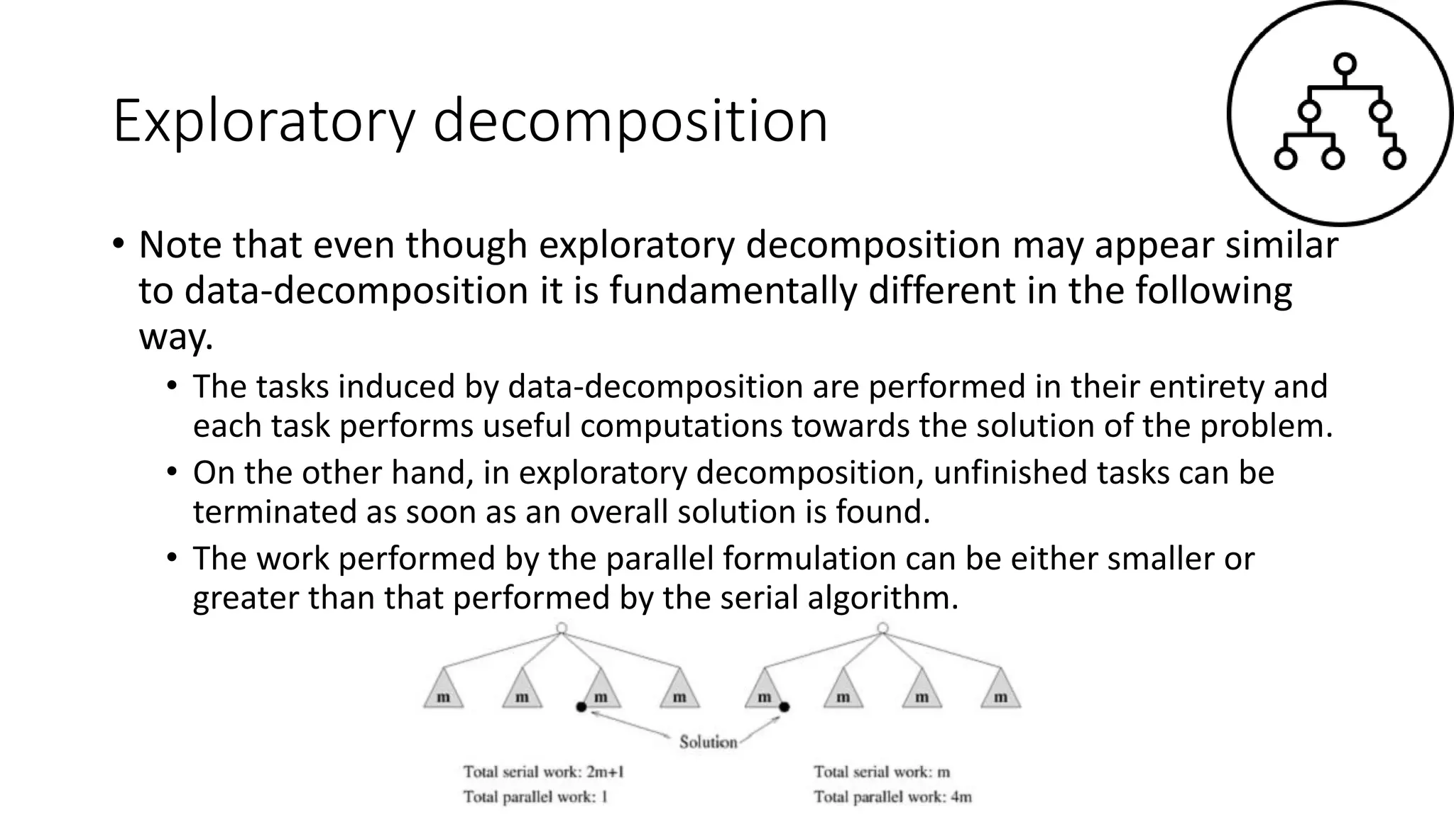 Exploratory decomposition
• Note that even though exploratory decomposition may appear similar
to data-decomposition it is fundamentally different in the following
way.
• The tasks induced by data-decomposition are performed in their entirety and
each task performs useful computations towards the solution of the problem.
• On the other hand, in exploratory decomposition, unfinished tasks can be
terminated as soon as an overall solution is found.
• The work performed by the parallel formulation can be either smaller or
greater than that performed by the serial algorithm.
 
