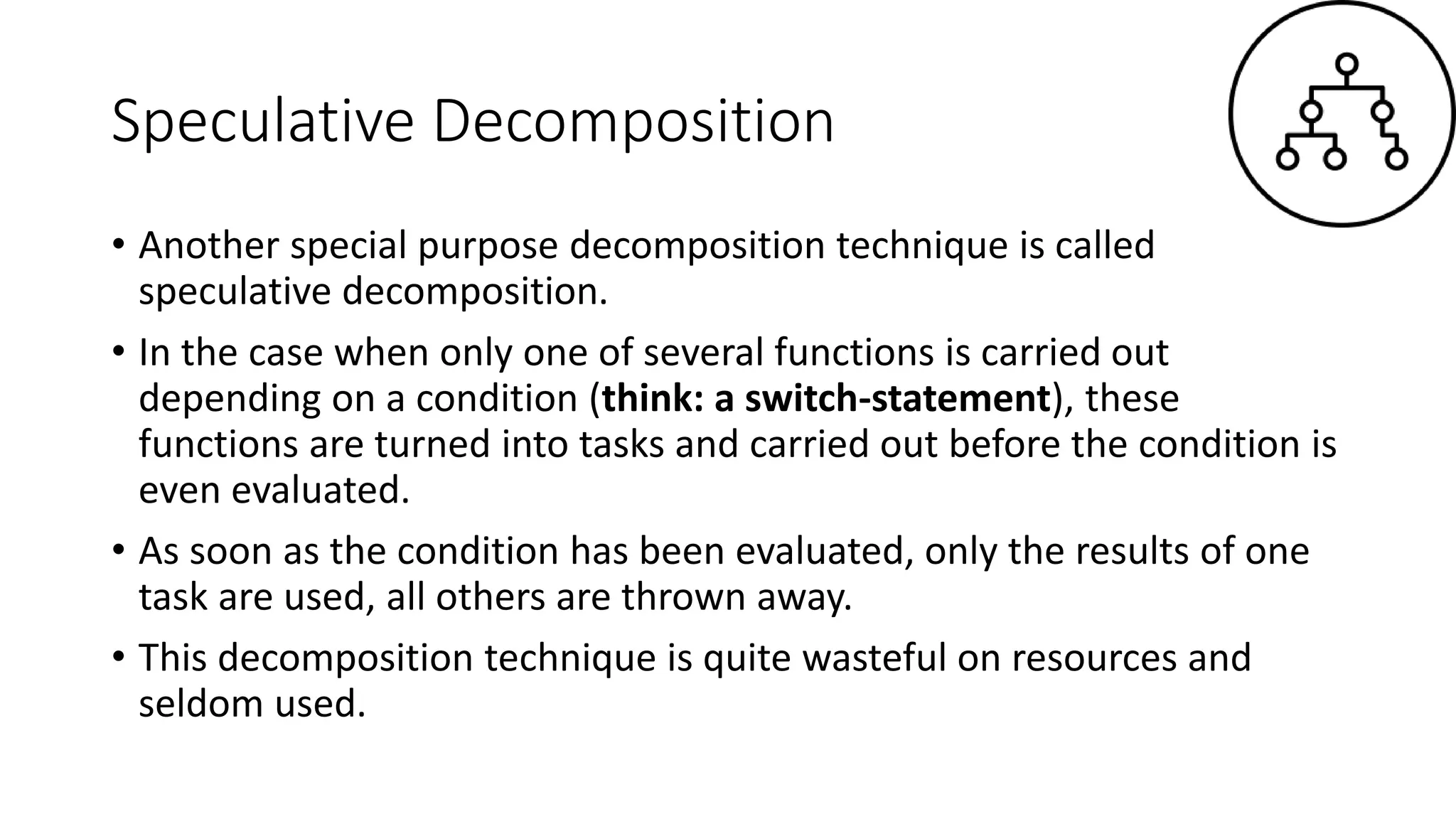 Speculative Decomposition
• Another special purpose decomposition technique is called
speculative decomposition.
• In the case when only one of several functions is carried out
depending on a condition (think: a switch-statement), these
functions are turned into tasks and carried out before the condition is
even evaluated.
• As soon as the condition has been evaluated, only the results of one
task are used, all others are thrown away.
• This decomposition technique is quite wasteful on resources and
seldom used.
 
