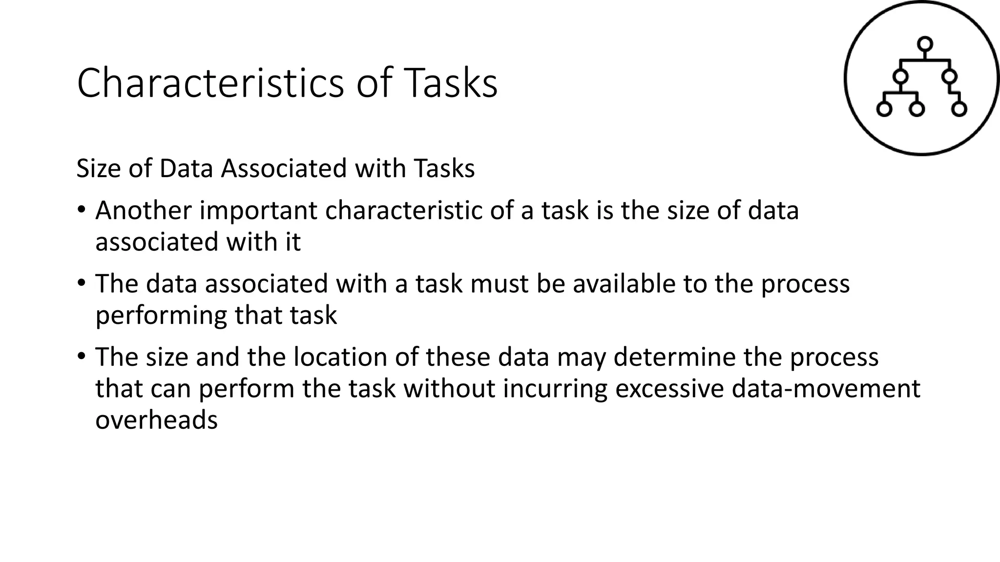 Characteristics of Tasks
Size of Data Associated with Tasks
• Another important characteristic of a task is the size of data
associated with it
• The data associated with a task must be available to the process
performing that task
• The size and the location of these data may determine the process
that can perform the task without incurring excessive data-movement
overheads
 