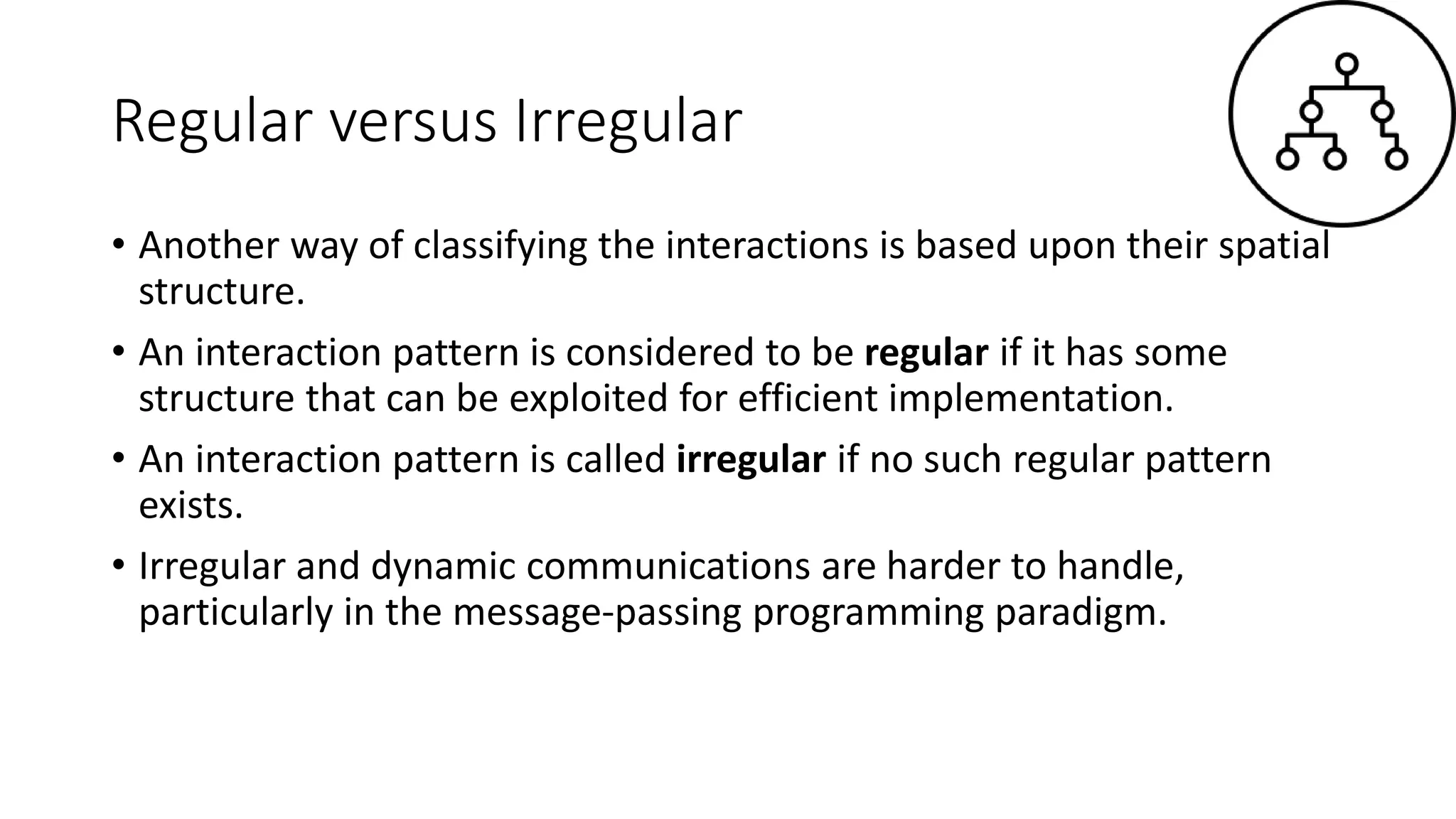Regular versus Irregular
• Another way of classifying the interactions is based upon their spatial
structure.
• An interaction pattern is considered to be regular if it has some
structure that can be exploited for efficient implementation.
• An interaction pattern is called irregular if no such regular pattern
exists.
• Irregular and dynamic communications are harder to handle,
particularly in the message-passing programming paradigm.
 
