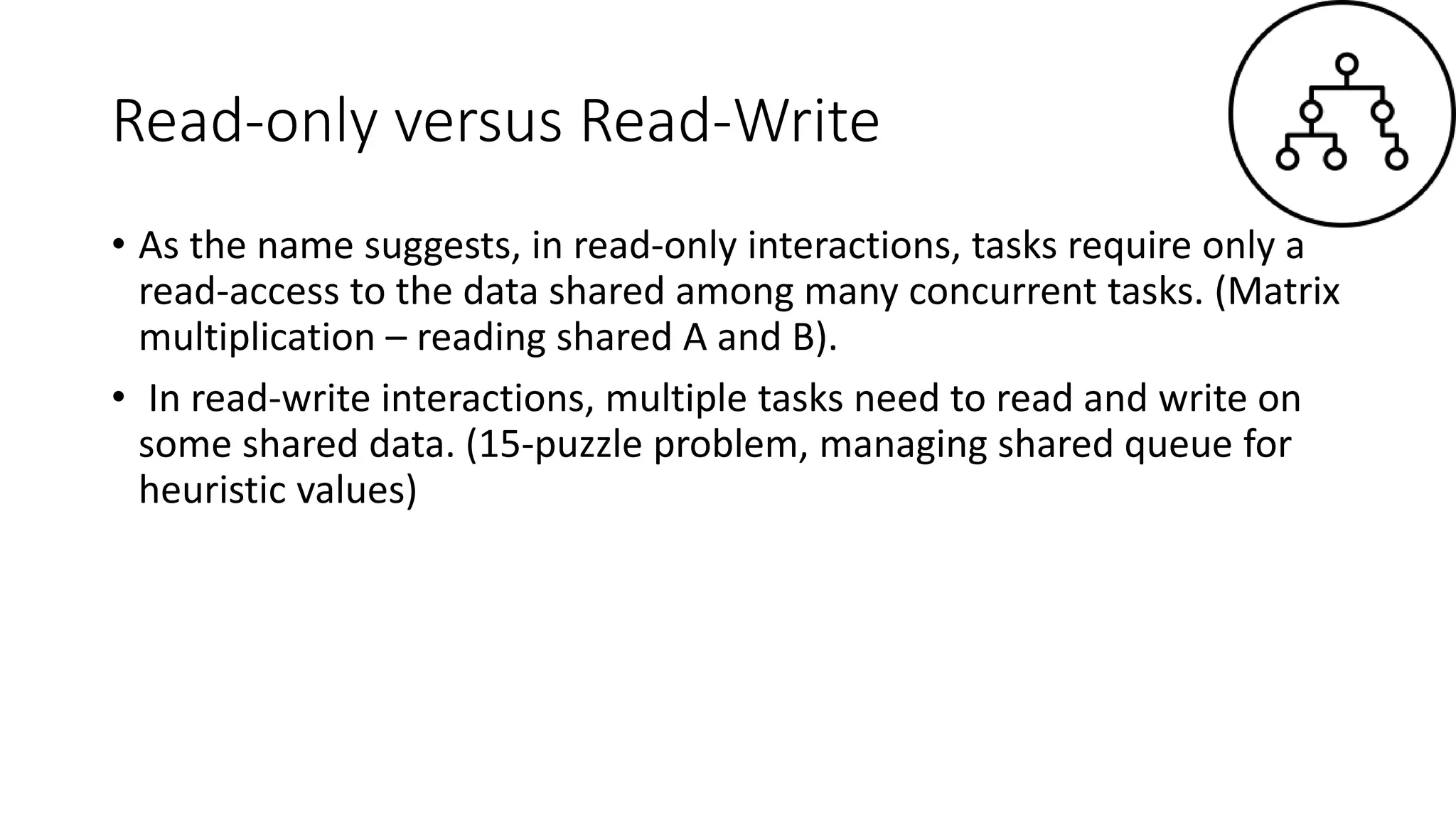 Read-only versus Read-Write
• As the name suggests, in read-only interactions, tasks require only a
read-access to the data shared among many concurrent tasks. (Matrix
multiplication – reading shared A and B).
• In read-write interactions, multiple tasks need to read and write on
some shared data. (15-puzzle problem, managing shared queue for
heuristic values)
 