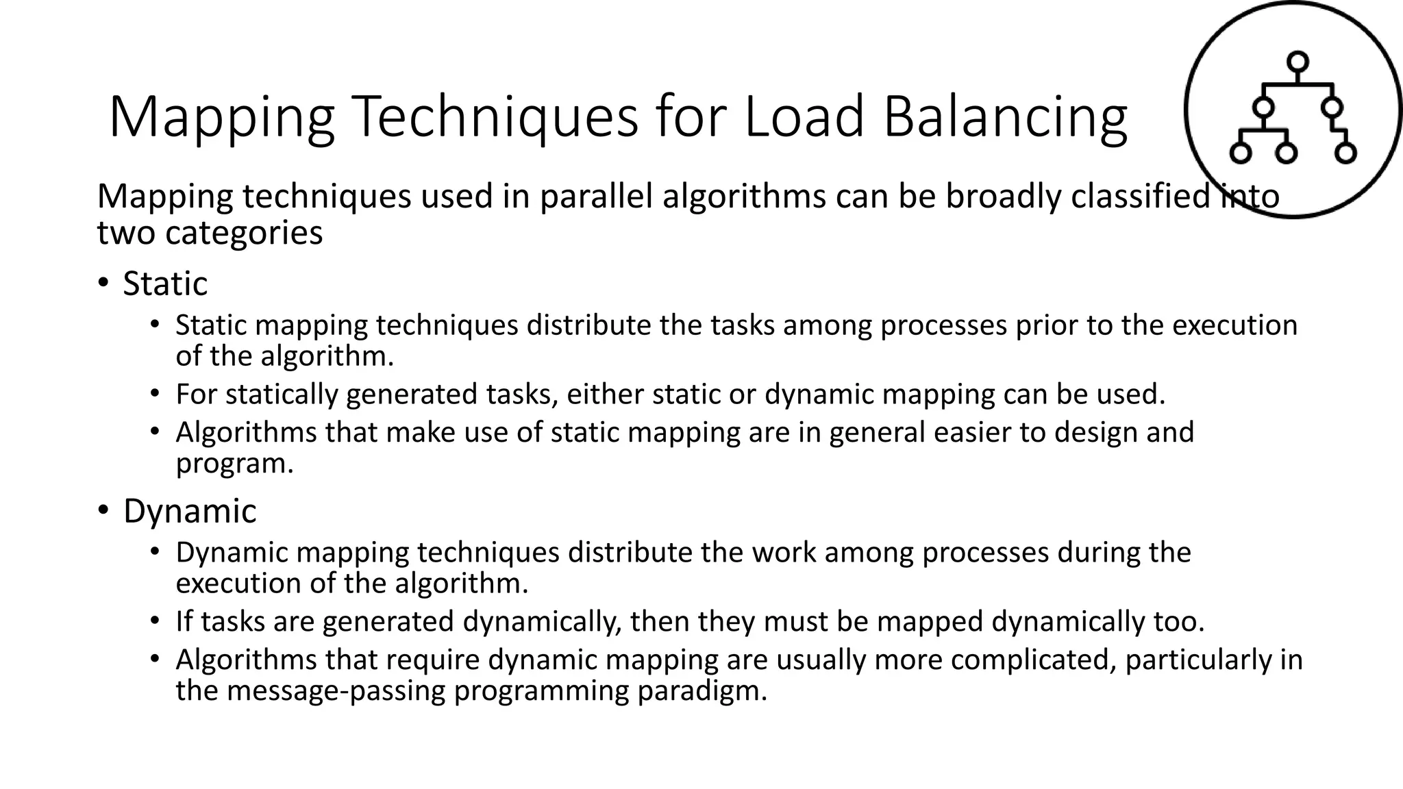 Mapping Techniques for Load Balancing
Mapping techniques used in parallel algorithms can be broadly classified into
two categories
• Static
• Static mapping techniques distribute the tasks among processes prior to the execution
of the algorithm.
• For statically generated tasks, either static or dynamic mapping can be used.
• Algorithms that make use of static mapping are in general easier to design and
program.
• Dynamic
• Dynamic mapping techniques distribute the work among processes during the
execution of the algorithm.
• If tasks are generated dynamically, then they must be mapped dynamically too.
• Algorithms that require dynamic mapping are usually more complicated, particularly in
the message-passing programming paradigm.
 