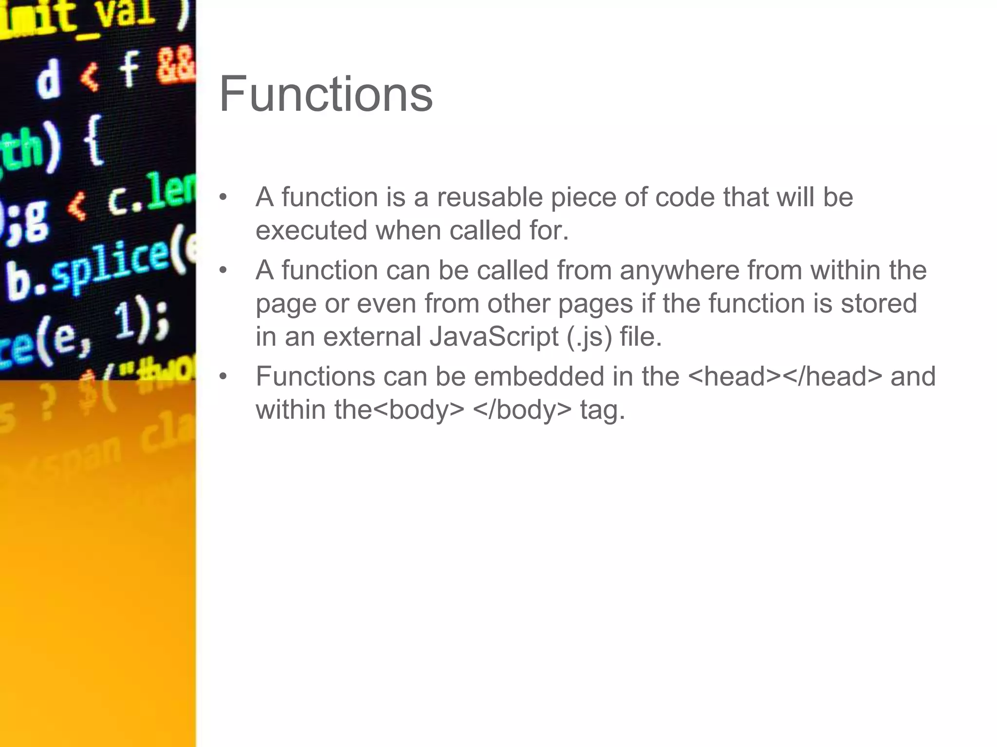 Functions
• A function is a reusable piece of code that will be
executed when called for.
• A function can be called from anywhere from within the
page or even from other pages if the function is stored
in an external JavaScript (.js) file.
• Functions can be embedded in the <head></head> and
within the<body> </body> tag.
 